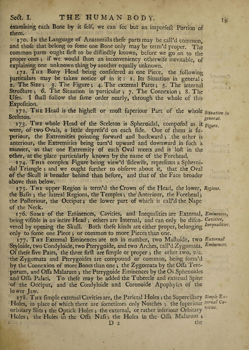 Examining each Bone by it felf, we can fee but an imperfect Portion of them. 170. In the Language of Anatomifts thefe parts may be call’d common, and thofe that belong to fome one Bone only may be term’d proper. The common parts ought firft to be diftindtly known, before we go on to the proper ones ; if we would fhun an inconveniencv otherwife inevitable, of explaining one unknown thing by another equally unknown. 171. The Bony Head being confidered as one Piece, the following particulars may be taken notice of in it : 1. Its Situation in general; 2. The Size; 3. The Figure; 4. The external Parts; 5. The internal Structure; 6. The Situation in particular ; 7. The Connexion ; 8. The Ufes. I fhall follow the fame order nearly, through the whole of this Expofition. 172. The Head is the higheft or moft fuperiour Part of the whole situation™ Sceleton. general. 173. The whole Head of the Sceleton is Spheroidal, compofed as it Figure. were, of two Ovals, a little deprefs’d on each fide. One of them is fu¬ periour, the Extremities pointing forward and backward ; the other is anteriour, the Extremities being turn’d upward and downward in fuch a manner, as that one Extremity of each Oval meets and is loft in the other, at the place particularly known by the name of the Forehead. *74. This complex Figure being view’d fidewife, reprefents a Spheroi¬ dal Triangle ; and we ought further to obferve about it, that the Oval of the Skull is broader behind than before, and that of the Face broader above than below. 175. The upper Region is term’d the Crown of the Head, the lower, Regions. the Bafis ; the lateral Regions, the Temples; the Anteriour, the Forehead; the Pofteriour, the Occiput; the lower part of which is call’d the Nape of the Neck. 176. Some of the Eminences, Cavities, and Inequalities are External, Eminences, being vifible in an intire Head ; others are Internal, and can only be difco- Cavities, vered by opening the Skull. Both thefe kinds are either proper, belonging lnecLua^ltm> only to fome one Piece ; or common to more Pieces than one. 177. The External Eminences are ten in number, two Maftoide, two External Styloide, two Condyloide, two Pterygoide, and two Arches, call’d Zygomata. Eminences. Of thefe five Pairs, the three firft are fimple or proper ; the other two, viz. the Zygomata and Pterygoides are compound or common, being form’d by the Connexion of more Bones than one ; the Zygomata by the Ofia Tem- porum, and Ofia Malarum ; the Pterygoide Eminences by the Os Sphenoides and Ofia Palati. To thefe may be added the Tubercle and external Spine of the Occiput, and the Condyloide and Coronoide Apophyfes of the lo wer Jaw. 178. The fimple external Cavities are, the Parietal Holes ; the Superciliary Simple Ex- Holes, in place of which there are fometimes only Notches ; the fuperiour terna^ Ca- orbitary Slits ; the Optick Holes; the external, or rather inferiour Orbitary 'l4:es- Holes; the Holes in the Ofia Nafi; the Holes in the Ofia Malarum ;