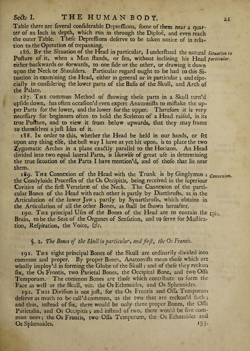 Table there are feveral confiderable Depreflions, Tome of them near a quar¬ ter of an Inch in depth, which run in through the Diploe, and even reach the outer Table. Thefe Depreflions deferve to be taken notice of in rela¬ tion to the Operation of trepanning. 186. By the Situation of the Head in particular, lunderftand the natural Situation hi Pofture of it, when a Man Hands, or fits, without inclining his Head particular. either backwards or forwards, to one fide or the other, or drawing it down upon the Neck or Shoulders. Particular regard ought to be had to this Si¬ tuation in examining the Head, either in general or in particular ; and efpe- cially in confldering the lower parts of the Bafis of the Skull, arid Arch of the Palate. 187. The common Method of fliowing thefe parts in a Skull turn’d upfide down, has often occafion’d even expert Anatomifts to miftake the up¬ per Parts for the lower, and the lower for the upper. Therefore it is very neceflary for beginners often to hold the Sceleton of a Head raifed, in its true Pofture, and to view it from below upwards, that they may frame to themfelves a juft Idea of it. 188. In order to this, whether the Head be held in our hands, or fet upon any thing elfe, the beft way I have as yet hit upon, is to place the two Zygomatic Arches in a plane exactly parallel to the Horizon. An Head divided into two equal lateral Parts, is likewiie of great ufe in determining the true fituation of the Parts I have mention’d, and of thofe that lie near them. 189. The Connexion of the Head with the Trunk is by Ginglymus ; connexion. the Condyloide Proceflfes of the Os Occipitis, being received in the luperiour Cavities of the firft Vertebrae of the Neck. The Connexion of the parti¬ cular Bones of the Head with each other is partly by Diartiirofis, as in the Articulation of the lower Jaw ; partly by Synarthrofis, which obtains in the Articulation of all the other Bones, as fhall be fhown hereafter. 190. The principal Ufes of the Bones of the Head are to contain the uj'e^ Brain, to be the Seat of the Organes of Seniation, and to ferve for Maftica- tion, Refpiration, the Voice, &c. §.2. 'The Bones of the Skull in particular, and firfl:, the Os Frontis.. 191. The eight principal Bones of the Skull are ordinarily divided into common and proper. By proper Bones, Anatomifts mean thofe which are wholly imploy’d in forming the Globe of the Skull; and of thefe they reckon fix, the Os Frontis, two Parietal Bones, the Occipital Bone, and two Ofla Temporum. The common Bones are thofe which contribute to form the Face as well as the Skull, viz. the Os Ethmoides, and Os Sphenoides, 192. This Diviflon is not juft, for the Os frontis and OlTa Temporum deferve as much to be call’d common, as the two that are reckon’d fuch j and thus, inftead of fix, there would be only three proper Bones, the Ofla Parietalia, and Os Occipitis ; and inftead oi two, there would be five com¬ mon ones; the Os Frontis, two Ofi'a Temporum, the Os Ethmoides and Os Sphenoides.