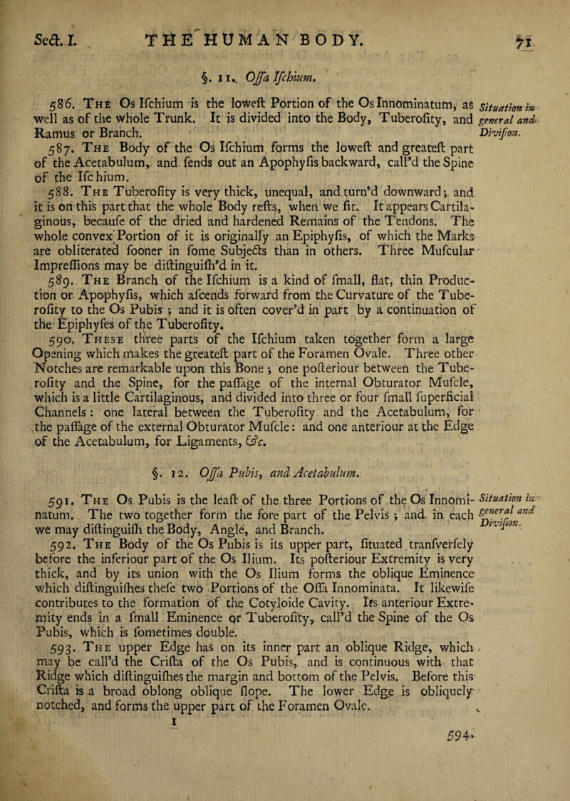 §. i k OJfa Ifchium. 586. The Os Ifchium is the loweft Portion of the Oslnnominatum, as situation in well as of the whole Trunk. It is divided into the Body, Tuberofity, and general and Ramus or Branch. ' Divifon. 587. The Body of the Os Ifchium forms the lowed: and greateft part of the Acetabulum,, and fends out an Apophyfis backward, call’d the Spine of the Ifchium. 588. The Tuberofity is very thick, unequal, and turn’d downward; and it is on this part that the whole Body refts, when we fit. It appears Cartila¬ ginous, becaufe of the dried and hardened Remains of the Tendons. The whole convex'Portion of it is originally an Epiphyfis, of which the Marks are obliterated fooner in fome Subje&s than in others. Three Mufcular Imprefiions may be diftinguifil’d in it. 589. The Branch of the Ifchium is a kind of fmall, flat, thin Produc¬ tion or Apophyfis, which afcends forward from the Curvature of the Tube¬ rofity to the Os Pubis ; and it is often cover’d in part by a continuation of the Epiphyfes of tl^e Tuberofity. 590. These three parts of the Ifchium taken together form a large Opening which makes the greateft part of the Foramen Ovale. Three other Notches are remarkable upon this Bone ; one pofteriour between the Tube¬ rofity and the Spine, for the pafiage of the internal Obturator Mufcle, which is a little Cartilaginous, and divided into three or four fmall fuperficial Channels: one lateral between the Tuberofity and the Acetabulum, for the pafiage of the external Obturator Mufcle: and one anteriour at the Edge of the Acetabulum, for Ligaments, (Ac, §. 12. OJfa Pubis, and Acetabulum. f 7 j ! L. . 591. The Os Pubis is the lea ft of the three Portions of the Os Innomi- Situation in natum. The two together form the fore part of the Pelvis *, and in each glner.^ anc^ we may diftinguifh the Body, Angle, and Branch. mjion, 592. The Body of the Os Pubis is its upper part, fituated tranfverfely before the inferiour part of the Os Ilium. Its pofteriour Extremity is very thick, and by its union with the Os Ilium forms the oblique Eminence which diftinguifhes thefe two Portions of the Ofla Innominata. It likewife contributes to the formation of the Cotyloide Cavity. Ifs anteriour Extre¬ mity ends in a fmall Eminence or Tuberofity, call’d the Spine of the Os Pubis, which is fometimes double. 593. The upper Edge has on its inner part an oblique Ridge, which may be call’d the Crifta of the Os Pubis, and is continuous with that Ridge which diftinguifhes the margin and bottom of the Pelvis. Before this Crifta is a broad oblong oblique flope. The lower Edge is obliquely notched, and forms the upper part of the Foramen Ovale, 1 59 4*