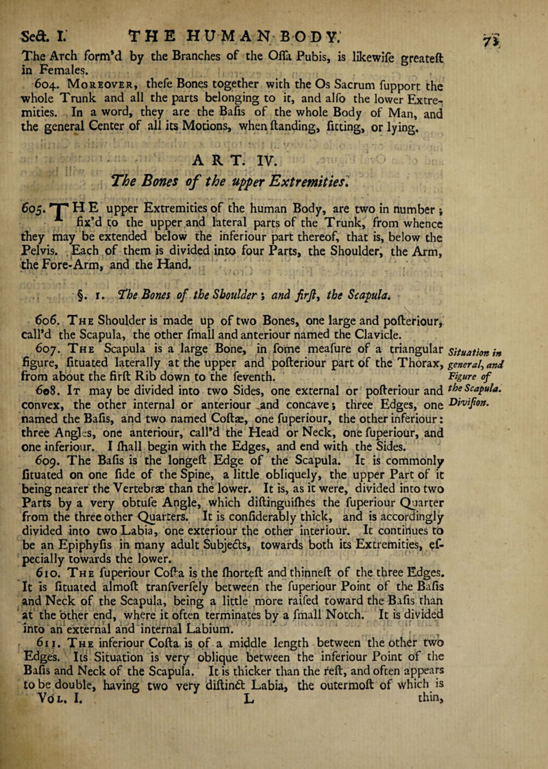 The Arch form’d by the Branches of the Ofia Pubis, is likewife greateft in Females. 604. Moreover, thefe Bones together with the Os Sacrum fupport the whole Trunk and all the parts belonging to it, and alfo the lower Extre¬ mities. In a word, they are the Bafis of the whole Body of Man, and the general Center of all its Motions, when Handing, fitting, or lying. ART. IY. The Bones of the upper Extremities1 605. HP H E upper Extremities of the human Body, are two in number j A fix’d to the upper and lateral parts of the Trunk, from whence they may be extended below the inferiour part thereof, that is, below the Pelvis. Each of them is divided into four Parts, the Shoulder, the Arm, the Fore-Arm, and the Hand. §. r. Hhe Bones of the Shoulder ; and firjl, the Seapula. 606. The Shoulder is made up of two Bones, one large and pofteriour, call’d the Scapula, the other fmall and anteriour named the Clavicle. 607. The Scapula is a large Bone, in fome meafure of a triangular situation m figure, fituated laterally at the upper and pofteriour part of the Thorax, general, and from about the firft Rib down to the feventh. Figure of 608. It may be divided into two Sides, one external or pofteriour and the Scapula. convex, the other internal or anteriour „and concave; three Edges, one Divtfon. named the Bafis, and two named Coftae, one fuperiour, the other inferiour: three Angles, one anteriour, call’d the Head or Neck, one fuperiour, and one inferiour. I fhall begin with the Edges, and end with the Sides. 609. The Bafis is the longeft Edge of the Scapula. It is commonly fituated on one fide of the Spine, a little obliquely, the upper Part of it being nearer the Vertebrae than the lower. It is, as it were, divided into two Parts by a very obtufe Angle, which diftinguilhes the fuperiour Quarter from the three other Quarters. It is confiderably thick, and is accordingly divided into two Labia, one exteriour the other interiour. It continues to be an Epiphyfis in many adult Subjects, towards both its Extremities, ef- pecially towards the lower. 610. The fuperiour Cofta is the fhorteft and thinneft of the three Edges. It is fituated almoft tranfverfely between the fuperiour Point of the Bafis and Neck of the Scapula, being a little more raifed toward the Bafis than at the other end, where it often terminates by a fmall Notch. It is divided into an external and internal Labium. 611. The inferiour Cofta is of a middle length between the other two Edges. Its Situation is very oblique between the inferiour Point of the Bafis and Neck of the Scapula. It is thicker than the reft, and often appears to be double, having two very diftindt Labia, the outermoft of which is Vol. I. L thin.