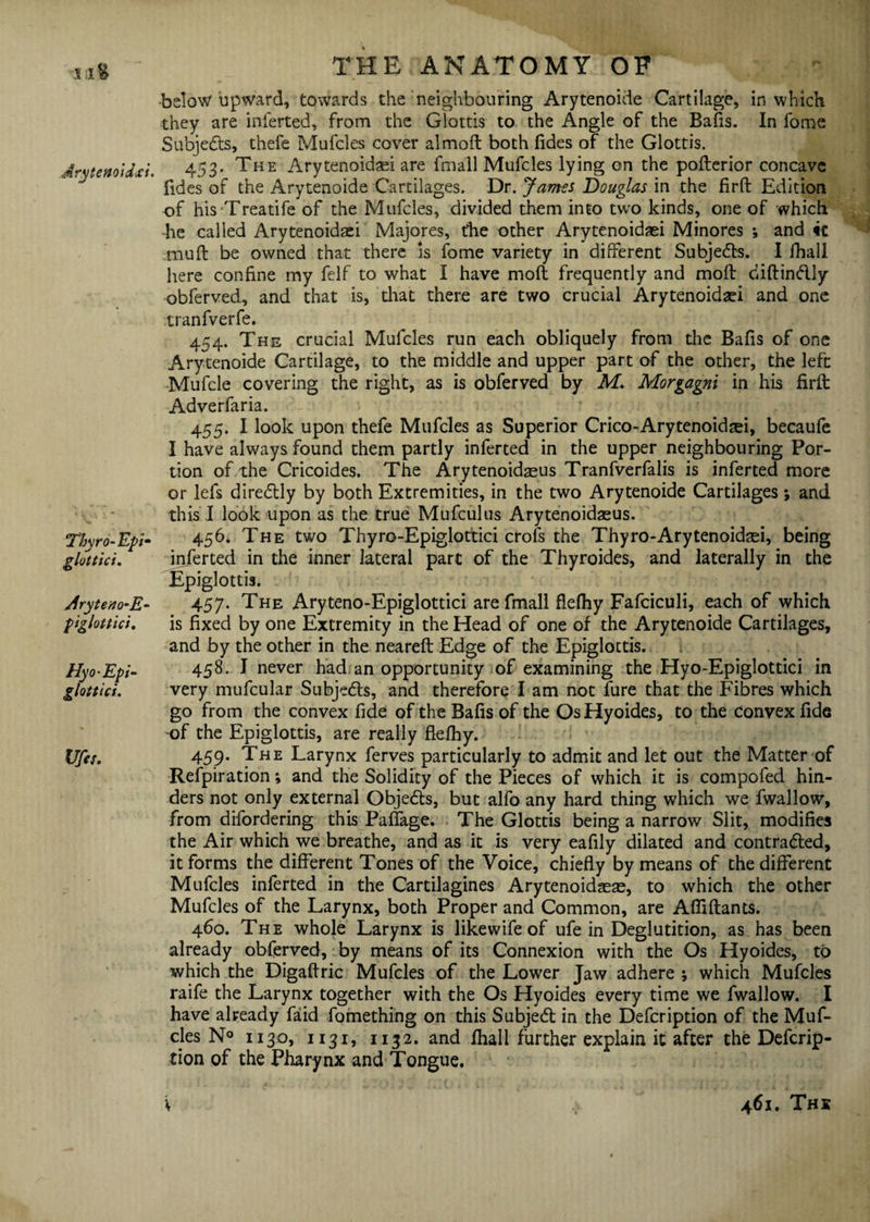 Iil& drytenoidxi. Thyro-Epi- glottici. Aryteno-E- piglottici. Hyo-Epi- glottici. Ufa. THE ANATOMY OF below upward, towards the neighbouring Arytenoide Cartilage, in which they are inferted, from the Glottis to the Angle of the Bafis. In fome Subjects, thefe Mufcles cover almoft both Tides of the Glottis. 453. The Arytenoidsei are fmall Mufcles lying on the pofterior concave Tides of the Arytenoide Cartilages. Dr. James Douglas in the firft Edition of his Treadfe of the Mufcles, divided them into two kinds, one of which he called Arytenoidaei Majores, the other Arytenoidaei Minores ; and it muft be owned that there is fome variety in different Subjects. I fhall here confine my felf to what I have moft frequently and mod diftinftly obferved, and that is, that there are two crucial Arytenoidaei and one tranfverfe. 454. The crucial Mufcles run each obliquely from the Bafis of one Arytenoide Cartilage, to the middle and upper part of the other, the left Mufcle covering the right, as is obferved by M. Morgagni in his firft Adverfaria. 455. I look upon thefe Mufcles as Superior Crico-Arytenoidrei, becaufe I have always found them partly inferted in the upper neighbouring Por¬ tion of the Cricoides. The Arytenoidaeus Tranfverfalis is inferted more or lefs direCtly by both Extremities, in the two Arytenoide Cartilages ; and this I look upon as the true Mufculus Arytenoidaeus. 456. The two Thyro-Epigloftici crois the Thyro-Arytenoidsei, being inferted in the inner lateral part of the Thyroides, and laterally in the Epiglottis. 457. The Aryteno-Epiglottici are fmall flefhy Fafciculi, each of which is fixed by one Extremity in the Head of one of the Arytenoide Cartilages, and by the other in the neareft Edge of the Epiglottis. 458. I never had an opportunity of examining the Hyo-Epiglottici in very mufcular Subjects, and therefore I am not fure that the Fibres which go from the convex fide of the Bafis of the OsHyoides, to the convex fide of the Epiglottis, are really flefhy. 459. The Larynx ferves particularly to admit and let out the Matter of Relpiration *, and the Solidity of the Pieces of which it is compofed hin¬ ders not only external Objects, but alfo any hard thing which we fwallow, from difordering this Paffage. The Glottis being a narrow Slit, modifies the Air which we breathe, and as it is very eafily dilated and contracted, it forms the different Tones of the Voice, chiefly by means of the different Mufcles inferted in the Cartilagines Arytenoidaeae, to which the other Mufcles of the Larynx, both Proper and Common, are Affiflants. 460. The whole Larynx is likewifeof ufe in Deglutition, as has been already obferved, by means of its Connexion with the Os Hyoides, to which the Digaftric Mufcles of the Lower Jaw adhere ; which Mufcles raife the Larynx together with the Os Hyoides every time we fwallow. I have already faid fomething on this SubjeCt in the Defcription of the Muf¬ cles N° 1130, 1131, 1132. and fhall further explain it after the Defcrip¬ tion of the Pharynx and Tongue.