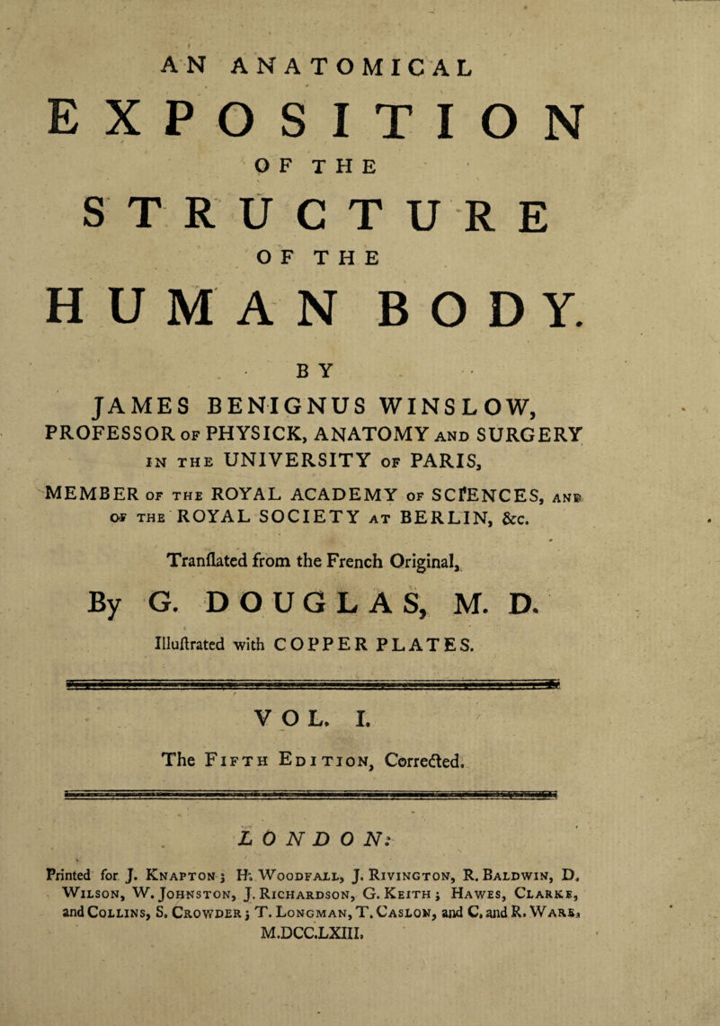 AN ANATOMICAL EXPOSITION OF THE S T R U C T U R E OF THE HUMAN BODY. BY JAMES BENIGNUS WINSLOW, PROFESSOR of PHYSICK, ANATOMY and SURGERY in the UNIVERSITY of PARIS, MEMBER of the ROYAL ACADEMY of SCIENCES, ane of THE ROYAL SOCIETY at BERLIN, &c. Tranflated from the French Original, By G. DOUGLAS, M. D. * - * * Militated with COPPERPLATES. -Ill’ ’■-r..1-T1 1  i .. ... .I'.iFJB- V O L. I. ■' The Fifth Edition, Corrected. LONDON: . ' Printed for J. Knaptonj Woodfall, J. Rivington, R. Baldwin, D, Wilson, W. Johnston, J. Richardson, G. Keith ; Hawes, Clarke, and Collins, S, Crowder T. Longman, T. Caslqn, and C, and R. Wars* M.DCC.LXHI,