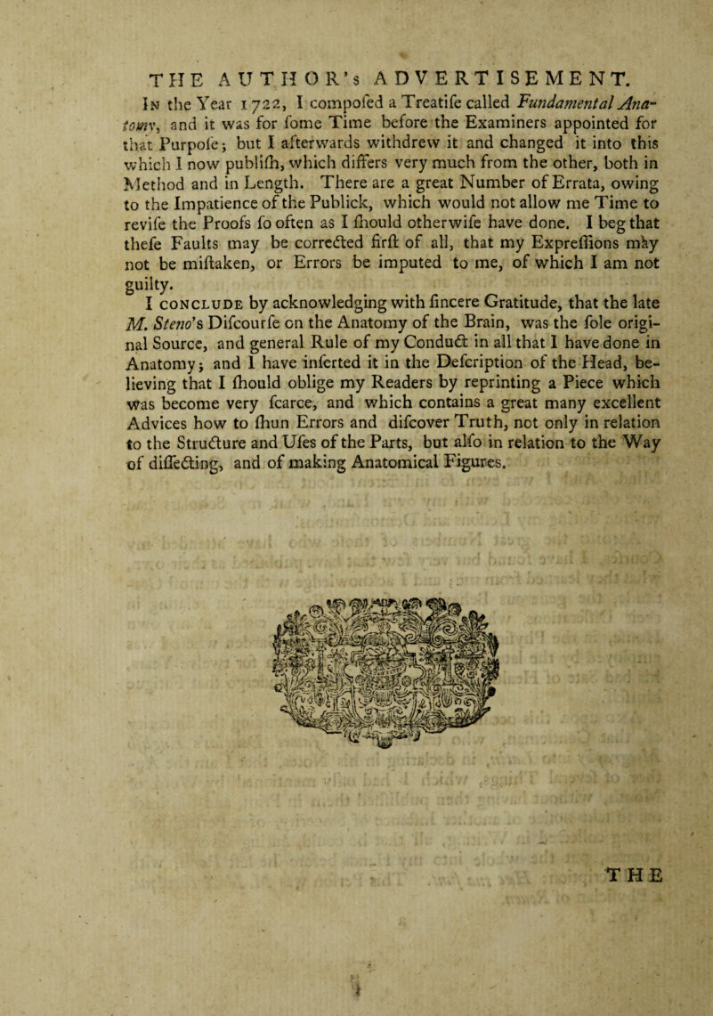 THE AUTHOR’S ADVERTISEMENT. In the Year 1722, I compofed a Treatife called Fundamental Ana- towy, and it was for fome Time before the Examiners appointed for that Purpofe; but I afterwards withdrew it and changed it into this which I now publifh, which differs very much from the other, both in Method and in Length. There are a great Number of Errata, owing to the Impatience of the Publick, which would not allow me Time to revife the Proofs fo often as I fhould otherwife have done. I beg that thefe Faults may be corrected firft of all, that my Expreflions mhy not be miftaken, or Errors be imputed to me, of which I am not guilty. I conclude by acknowledging with fincere Gratitude, that the late M. Stem*s Difcourfe on the Anatomy of the Brain, was the foie origi¬ nal Source, and general Rule of my Condudt in all that I have done in Anatomyj and 1 have inferted it in the Defcription of the Head, be¬ lieving that I fhould oblige my Readers by reprinting a Piece which was become very fcarce, and which contains a great many excellent Advices how to fhun Errors and difcover Truth, not only in relation to the Stru&ure and Ufes of the Parts, but alfo in relation to the Way of differing, and of making Anatomical Figures.