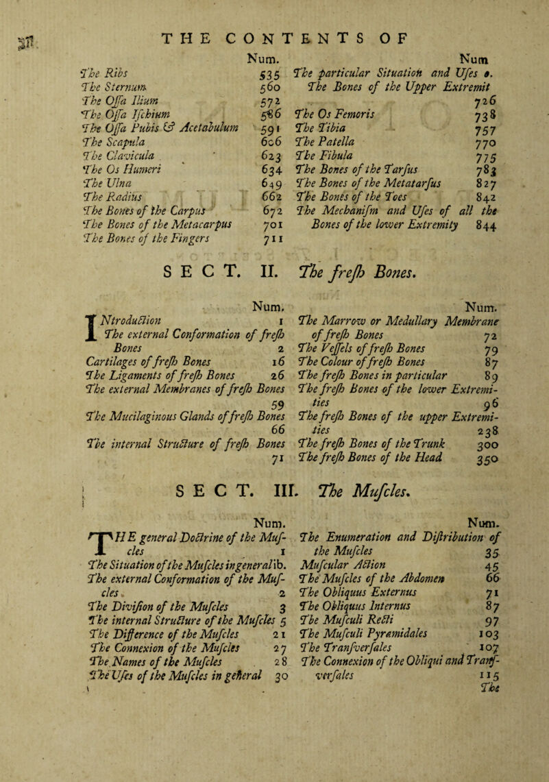 THE CONTENTS OF Num. Nutn The Ribs 535 The particular Situation and Ufes 0. The Sternum 560 The Bones of the Upper Extremit The OJfa Ilium 572 726 The OJfa Ifchium 5«6 The Os Femoris 7 3& The OJfa Pubis £s? Acetabulum 591 The Tibia 757 The Scapula 606 The Patella 770 The Clavicula 6 23 Tbe Fibula 775 The Os Humeri 634 The Bones of the Tarfus 7&J The Ulna 649 The Bones of the Metatarfus 827 The Radius 66 2 The Bones of the Toes 842 The Bones of the Carpus 672 The Mecbanifm and Ufes of all the The Bones of the Metacarpus 701 Bones of the lower Extremity 844 The Bones of the Fingers 711 SECT. II. The frejh Boties. Num. Num. X NtroduBion 1 The Marrow or Medullary Membrane X. The external Conformation of frefh of frefh Bones 72 Bones 2 The Veffels of frefh Bones 79 Cartilages of frefh Bones 16 The Colour of frefh Bones 87 The Ligaments of frefh Bones 2 6 The frefh Bones in particular 89 The external Membranes of frefh Bones The frefh Bones of the lower Extremi- 59 ties 96 The Mucilaginous Glands of frefh Bones The frefh Bones of the upper Extremi- 66 ties 238 Tbe internal StruBure of frefh Bones The frefh Bones of the Trunk 3°o 7i The frefh Bones of the Head 350 SECT. IIL The Mufcles. Num. HE general Do Brine of the Muf¬ cles i The Situation of the Mufcles ingeneral ib. The external Conformation of the Muf¬ cles „ 2 The Divifion of the Mufcles 3 The internal StruBure of the Mufcles 5 The Difference of the Mufcles 21 The Connexion of the Mufcles 2 7 The Thames of the Mufcles 28 The Vfes of the Mufcles in gefieral 30 Num. The Enumeration and Difirihution of the Mufcles 35. Mufcular ABion 45 The Mufcles of the Abdomen 66 The OUiquus Externus 71 The OUiquus lnternus 8 7 The Mufculi ReBi 97 The Mufculi Pyr&midales 103 The Tranfverfales 107 The Connexion of the Qbliqui and Trartf- verfales 115 The
