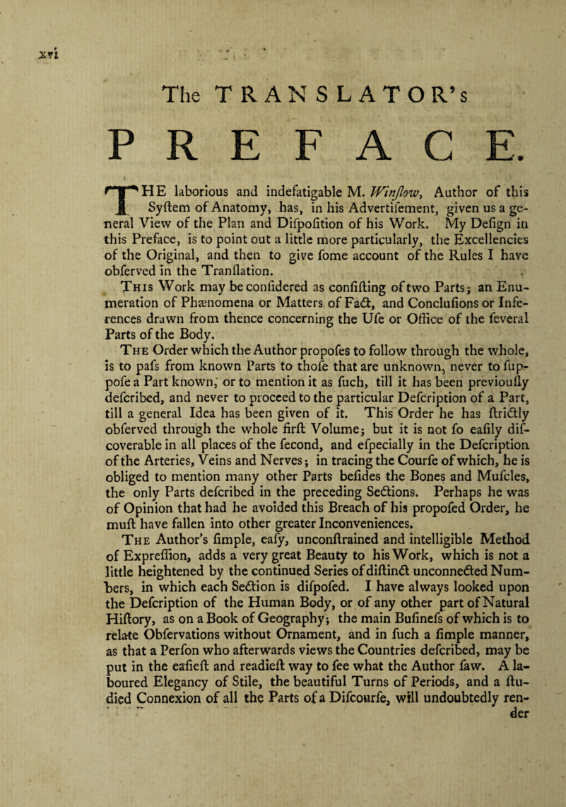 xri The TRANSLATOR’S PREFACE. #. THE laborious and indefatigable M. Wirtjlow, Author of this Syflem of Anatomy, has, in his Advertifement, given us a ge¬ neral View of the Plan and Difpolition of his Work. My Defign in this Preface, is to point out a little more particularly, the Excellencies of the Original, and then to give fome account of the Rules I have obferved in the Tranflation. This Work may beconfidered as confiding of two Parts; an Enu¬ meration of Phenomena or Matters of Fad, and Conclufions or Infe¬ rences drawn from thence concerning the Ufe or Office of the feveral Parts of the Body. The Order which the Author propofes to follow through the whole, is to pafs from known Parts to thofe that are unknown, never to fup- pofe a Part known,' or to mention it as fuch, till it has been previoufly defcribed, and never to proceed to the particular Defcription of a Part, till a general Idea has been given of it. This Order he has flridly obferved through the whole firft Volume; but it is not fo eafily dis¬ coverable in all places of the fecond, and efpecially in the Defcription of the Arteries, Veins and Nerves; in tracing the Courfe of which, he is obliged to mention many other Parts befides the Bones and Mufcles, the only Parts defcribed in the preceding Sedions. Perhaps he was of Opinion that had he avoided this Breach of his propofed Order, he muff have fallen into other greater Inconveniences. The Author’s fimple, eafy, unconflrained and intelligible Method of Expreffion, adds a very great Beauty to his Work, which is not a little heightened by the continued Series ofdiflind unconneded Num¬ bers, in which each Sedion is difpofed. I have always looked upon the Defcription of the Human Body, or of any other part of Natural Hiflory, as on a Book of Geography ; the main Bufinefs of which is to relate Obfervations without Ornament, and in fuch a fimple manner, as that a Perfon who afterwards views the Countries defcribed, may be put in the eafiefl and readied way to fee what the Author faw. A la¬ boured Elegancy of Stile, the beautiful Turns of Periods, and a flu- died Connexion of all the Parts of a Difcourfe, will undoubtedly ren¬ der