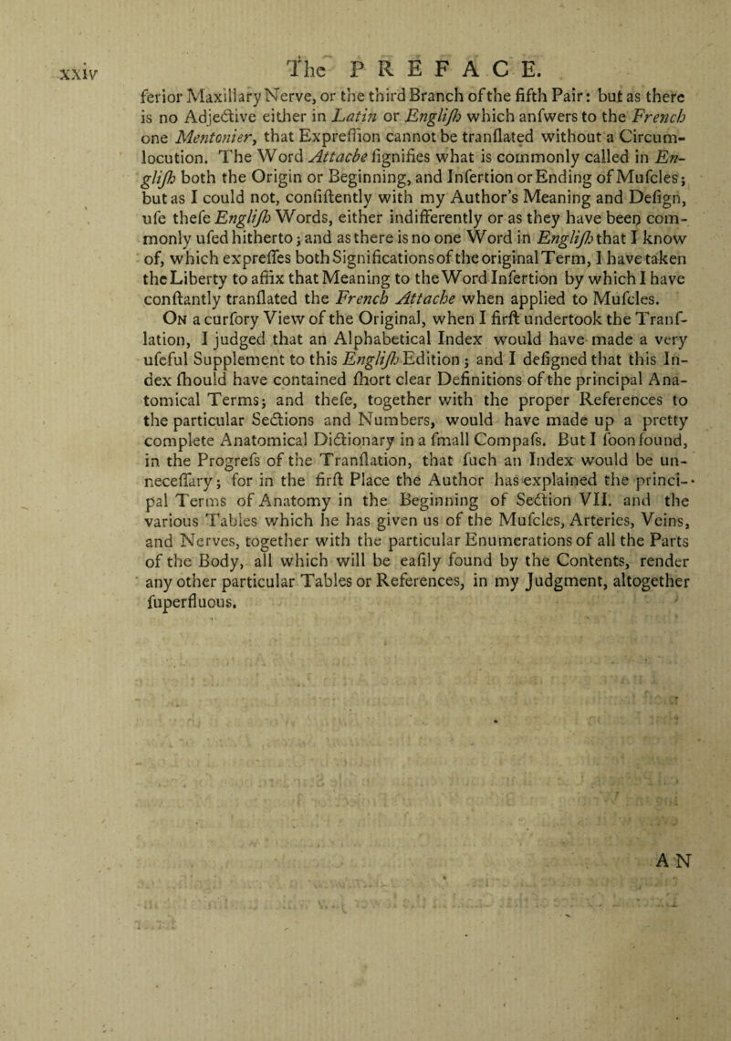 ferior Maxillary Nerve, or the third Branch of the fifth Pair: but as there is no Adjective either in Latin or Englijh which anfwers to the French one Mentonier, that Expreflion cannot be tranflated without a Circum¬ locution. The Word Attache fignifies what is commonly called in En¬ glijh both the Origin or Beginning, and Infertion or Ending of Mufcles; but as I could not, confidently with my Author’s Meaning and Defign, ufe thefe Englijh Words, either indifferently or as they have been com¬ monly ufed hitherto; and as there is no one Word in Englijh that I know of, which expreffes both Significations of the original Term, 1 have taken the Liberty to affix that Meaning to the Word Infertion by which I have conftantly tranflated the French Attache when applied to Mufcles. On a curfory View of the Original, when I firft undertook the Tranf- lation, I judged that an Alphabetical Index would have made a very ufeful Supplement to this EngliJJj Edition ; and I defigned that this In¬ dex fhouid have contained fhort clear Definitions of the principal Ana¬ tomical Terms j and thefe, together with the proper References to the particular Sections and Numbers, would have made up a pretty complete Anatomical Dictionary in a fmall Compafs. But I loon found, in the Progrefs of the Tranllation, that fuch an Index would be un- neceffary; for in the firft Place the Author has explained the princi-- pal Terms of Anatomy in the Beginning of Section VII. and the various Tables which he has given us of the Mufcles, Arteries, Veins, and Nerves, together with the particular Enumerations of all the Parts of the Body, all which will be eafily found by the Contents, render any other particular Tables or References, in my Judgment, altogether fuperfluous. AN