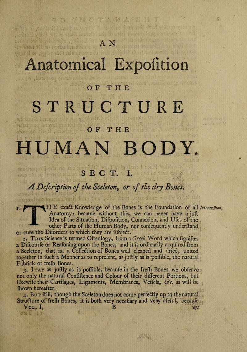 Anatomical Expofition OF THE STRUCTURE O F T H E HUMAN BODY. K§' SECT. I. A Defcription of the Sceleton, or of the dry Bones. rp> lH E exadt Knowledge of the Bones is the Foundation of all Introduflion: Anatomy-, becaufe without this, we can never have a juft Idea of the Situation, Difpofition, Connexion, and Ufes of the other Parts of the Human Body, nor confequently underftand or cure the Diforders to which they are fubjedh 2. This Science is termed Ofteology, from a Greek Word which dignifies a Difcourfe or Reafoning upon the Bones, and it is ordinarily acquired from a Sceleton, that is, a Colle&ion of Bones well cleaned and dried, united together in fuch a Manner as to reprefent, as juftly as is pofllble, the natural Fabrick of frelh Bones. 3. I say as juftly as is pofilble, becaufe in the frelh Bones we obferve not only the natural Confidence and Colour of their different Portions, but likewife their Cartilages, Ligaments, Membranes, Veflels, &c. as will be fhown hereafter. 4. But ftlll, though the Sceleton does not come perfectly up to the natural Stru&ure of frelh Bones, it is both very necefiary and veny ufeful, becaufe