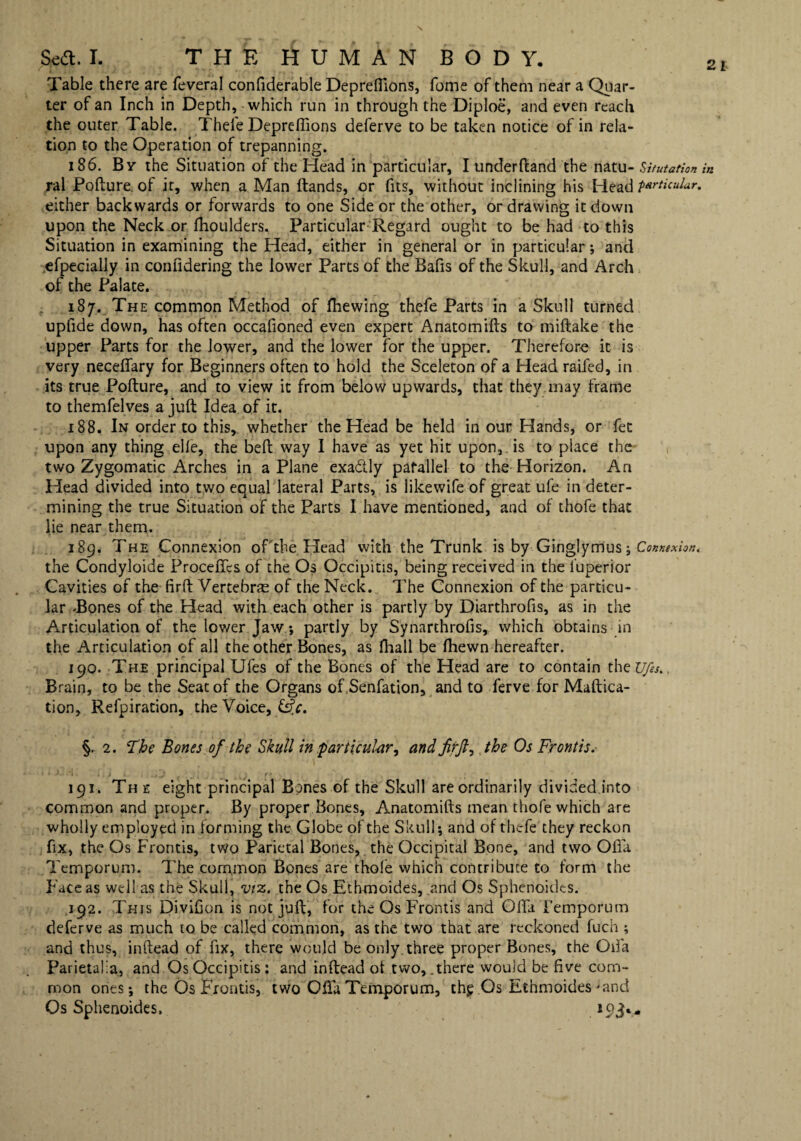 Table there are feveral confiderable Deprefiions, fome of them near a Quar¬ ter of an Inch in Depth, which run in through the Diploe, and even reach the outer Table. Theie Deprefiions deferve to be taken notice of in rela¬ tion to the Operation of trepanning. 186. By the Situation of the Head in particular, I under Hand the natu- Srifutation ral Pofture. of it, when a Man ftands, or fits, without inclining his Head particular. either backwards or forwards to one Side or the other, or drawing it down upon the Neck or fhoulders. Particular Regard ought to be had to this Situation in examining the Head, either in general or in particular; and efpecially in confidering the lower Parts of the Bafis of the Skull, and Arch of the Palate. 187. The common Method of fhewing thefe Parts in a Skull turned upfide down, has often occafioned even expert Anatomifts to miftake the upper Parts for the lower, and the lower for the upper. Therefore it is very neceflfary for Beginners often to hold the Sceleton of a Head raifed, in its true Pofture, and to view it from below upwards, that they may frame to themfelves a juft Idea of it. 188. In order to this, whether the Head be held in our Hands, or fet upon any thing elle, the beft way I have as yet hit upon, is to place the two Zygomatic Arches in a Plane exadly parallel to the Horizon. An Head divided into two equal lateral Parts, is likewife of great ufe in deter¬ mining the true Situation of the Parts I have mentioned, and of thofe that lie near them. 189. The Connexion of the Head with the Trunk is by Ginglymus; Connexion. the Condyloide Procefics of the Os Occipitis, being received in the luperior Cavities of the firft Vertebra of the Neck. The Connexion of the particu¬ lar Bones of the Head with each other is partly by Diarthrofis, as in the Articulation of the lower Jaw; partly by Synarthrofis, which obtains in the Articulation of all the other Bones, as fhall be fhewn hereafter. 190. The principal Ufes of the Bones of the Head are to contain theu/a.. Brain, to be the Seat of the Organs of .Senfation, and to ferve for Maftica- tion, Refpiration, the Voice, §. 2. The Bones of the Skull in particular, and firft, the Os Fronds. • } • '1 ! t 1 ■( . . . m , ^ r ' . ' 191. The eight principal Bones of the Skull are ordinarily divided into common and proper. By proper Bones, Anatomifts mean thofe which are wholly employed in forming the Globe of the Skull; and of thefe they reckon fix, the Os Frontis, two Parietal Bones, the Occipital Bone, and two Ofta Temporum. The common Bones are thole which contribute to form the Face as well as the Skull, viz. the Os Ethmoides, and Os Sphenoidts. 192. This Divifion is not juft, for the Os Frontis and Ofta Femporum deferve as much to be called common, as the two that are reckoned fuch ; and thus, inftead of fix, there would be only three proper Bones, the Ofta Parietalia, and Os Occipitis: and inftead ot two, .there would be five com¬ mon ones; the Os Frontis, two Ofta Temporum, thp Os Ethmoides'and Os Sphenoides,