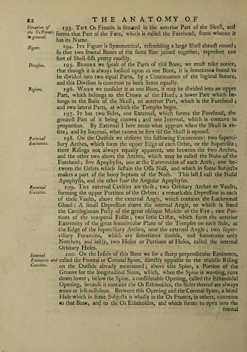 Situation of the Os Frontis in general. Figure. Divifon. Regions. External Eminences. External Cavities. Internal Eminences an, Cavities. THE ANATOMY OF 193. The Os Frontis is (United in the anterior Part of the Skull, and forms that Part of the Face, which is called the Forehead, from whence it has its Name. 194. Its Figure is Symmetrical, refembling a large Shell almoft round ; fo that two frontal Bones of the fame Size joined together, reprefent one fort of Shell-Bfh pretty exa&ly. 195. Before we (peak of the Parts of this Bone, we mud take notice, that though it is always looked upon as one Bone, it is fometimes. found to be divided into two equal Parts, by a Continuation of the fagittal Suture, and this Divifion is common to both Sexes equally. 196. When we confider it as one Bone, it may be divided into an upper Part, which belongs to the Crown of the Head; a lower Part which be¬ longs to the Bafis of the Skull; an anterior Part, which is the Forehead ; and two lateral Parts, at which the Temples begin. 197. It has two Sides, one External, which forms the Forehead, the greateft Part of it being convex; and one Internal, which is concave in proportion. By External I here mean what appears when the Skull is en¬ tire ; and by Internal, what cannot be feen till the Skull is opened. 198. On the Outfide we obferve the following Eminences: two fuperci- liary Arches, which form the upper Edge of each Orbit, or the Supercilia ; three Rifmgs not always equally apparent, one between the two Arches, and the other two above the Arches, which may be called the Nobs of the Forehead; five Apophyfes, one at the Extremities of each Arch; one be¬ tween the Orbits which fuftain the Ofifa Nafi, and which in fome Subjeffts makes a part of the bony Septum of the Nofe. This laft I call the Nafal Apophyfis, and the other four the Angular Apophyfes. 199. The external Cavities are thefe; two Orbitary Arches or Vaults, forming the upper Portions of the Orbits: a remarkable Depreflion in each of thefe Vaults, above the external Angle, which contains the Lachrymal Gland : A fmall Depreffion above the internal Angle, to which is fixed the Cartilaginous Fully of the great oblique Mufcle ot the Eye ; two Por¬ tions of the temporal Fofife; two little Crifte, which form the anterior Extremity of the great femicircular Plane of the Temples on each Side, at the Edge of the fuperciliary Arches, near the external Angle ; two fuper- ciliary Foramina, which are fometimes double, and fometimes only Notches^, and laftly, two Holes or Portions of Holes, called the internal Orbitary Holes. 200. On the Infide of this Bone we fee a (harp perpendicular Eminence, l called the Frontal or Coronal Spine, diredtly oppofite to the middle Rifing on the Outfide already mentioned; above this Spine, a Portion of the Groove for the longitudinal Sinus, which, when the Spine is wanting, runs down lower; below the Spine, a confiderabie Opening, called the Ethmoidal Opening, becaufe it contains the Os Ethmoides, the Sides thereof are always more or lefs cellulous. Between this Opening and the Coronal Spine, a blind Hole which in fome Subje&s is wholly in the Os Frontis, in others, common 10 that Bone, and to the Os Ethmoides, and which feems to open into the frontal