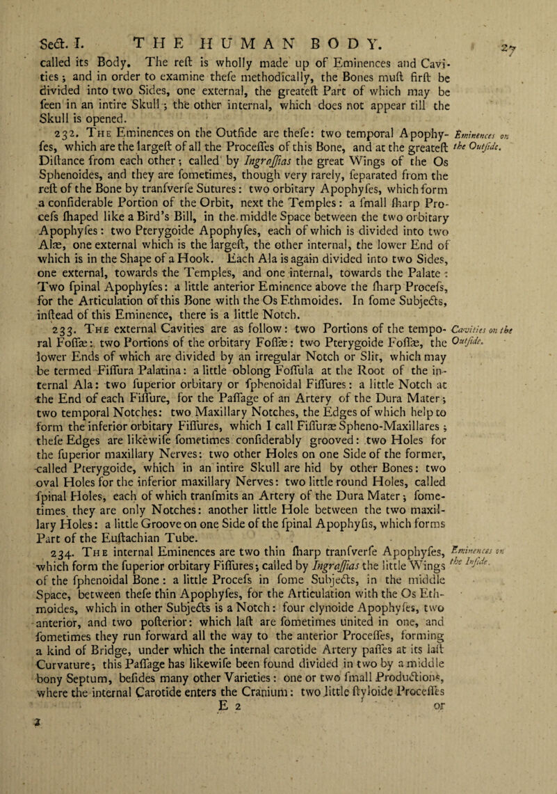 called its Body. The reft is wholly made up of Eminences and Cavi* ties ; and in order to examine thefe methodically, the Bones muft firft be divided into two Sides, one external, the greateft Part of which may be feen in an intire Skull-; the other internal, which does not appear till the Skull is opened. 232. The Eminences on the Outftde are thefe: two temporal Apophy- Eminences on fes, which are the largeft of all the Proceffes of this Bone, and at the greateft the Outftde, Diftance from each other; called by Ingrnjfias the great Wings of the Os Sphenoides, and they are fometimes, though very rarely, feparated from the reft of the Bone by tranfverfe Sutures: two orbitary Apophy fes, which form a confiderable Portion of the Orbit, next the Temples : a fmall fharp Pro- cefs fhaped like a Bird’s Bill, in the.middle Space between the two orbitary Apophyfes: two Pterygoide Apophyfes, each of which is divided into two Also, one external which is the largeft, the other internal, the lower End of which is in the Shape of a Hook. Each Ala is again divided into two Sides, one external, towards the Temples, and one internal, towards the Palate : Two fpinal Apophyfes: a little anterior Eminence above the fharp Prccefs, for the Articulation of this Bone with the Os F.thmoides. In fome Subjects, inftead of this Eminence, there is a little Notch. 233. The external Cavities are as follow: two Portions of the tempo* Cavities on the ral Foffe: two Portions of the orbitary Foffe: two Pterygoide Foffae, the Outjide, lower Ends of which are divided by an irregular Notch or Slit, which may be termed Fiffura Palatina: a little oblong Foffula at the Root of the in¬ ternal Ala: two fuperior orbitary or fpbenoidal Fiffures: a little Notch at the End of each Fifth re, for the Paffage of an Artery of the Dura Mater; two temporal Notches: two Maxillary Notches, the Edges of which help to form the inferior orbitary Fiffures, which I call Fiffurse Spheno-Maxillares; thefe Edges are likewife fometimes confiderably grooved: two Holes for the fuperior maxillary Nerves: two other Holes on one Side of the former, -called Pterygoide, which in an intire Skull are hid by other Bones: two oval Holes for the inferior maxillary Nerves: two little round Holes, called fpinal Holes, each of which tranfmits an Artery of the Dura Mater; fome¬ times they are only Notches: another little Hole between the two maxil¬ lary Ploles: a little Groove on one Side of the fpinal Apophy fis, which forms Part of the Euftachian Tube. 234. The internal Eminences are two thin fharp tranfverfe Apophyfes, Eminences ok which form the fuperior orbitary Fiffures; called by Ingrajfias the little Wings the of the fphenoidal Bone : a little Procefs in fome Subjects, in the middle Space, between thefe thin Apophyfes, for the Articulation with the Os Eth- moides, which in other Subjects is a Notch: four clynoide Apophyfes, two anterior, and two pofterior: which laft are fometimes united in one, and fometimes they run forward all the way to the anterior Proceffes, forming a kind of Bridge, under which the internal carotide Artery paffes at its laft Curvature; this Paffage has likewife been found divided in two by a middle bony Septum, befides many other Varieties: one or two fmall Productions, where the internal Carotide enters the Cranium: two .little ftyloide Proceffes E 2 ' or 2