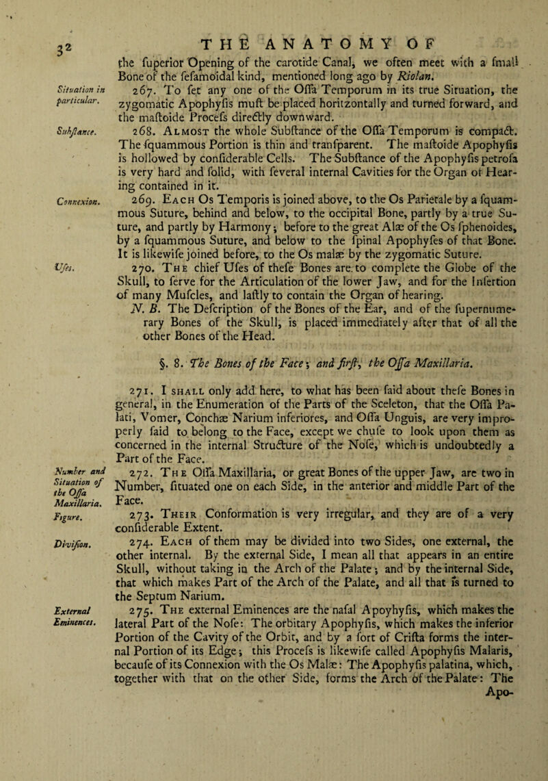Situation in particular. Siihfar.ee. Connexion. Ufa. Number and Situation of the Of a Maxi liar ia. Figure. Dial if on. External Eminences. the: anatomy of the fuperior Opening of the carotide Canal, we often meet with a fmali Bone of the fefamoidal kind, mentioned long ago by Riolan. 267. To fet any one of the Ofia Temporum rn its true Situation, the zygomatic Apophyfis muft be placed horitzontally and turned forward, and the maftoide Procefs diredtly downward. 268. Almost the whole Siibftance of the Oflfa Temporum is compact. Thefquammous Portion is thin and tranfparent. The maftoide Apophyfis is hollowed by confiderable Cells. TheSubftance of the Apophyfis petrofa is very hard and folid, with feveral internal Cavities for the Organ ot Hear¬ ing contained in it. 269. Each Os Temporis is joined above, to the Os Parietale by a fquam- mous Suture, behind and below, to the occipital Bone, partly by a true Su¬ ture, and partly by Harmony *, before to the great Alae of the Os fphenoides, by a fquammous Suture, and below to the fpinal Apophyfes of that Bone. It is likewife joined before, to the Os make by the zygomatic Suture. 270. The chief Ufes of thefe Bones are. to complete the Globe of the Skull, to ferve for the Articulation of the lower Jaw, and for the infertion of many Mufcles, and laftly to contain the Organ of hearing. N. B. The Defcription of the Bones of the Ear, and of the fupernume- rary Bones of the Skull, is placed immediately after that of all the other Bones of the Head. §. 8. The Bones of the Face*, and fir ft, the OJfa Maxillaria. 271. I shall only add here, to what has been faid about thefe Bones in general, in the Enumeration of the Parts of the Sceleton, that the Ofta Pa- lati, Vomer, Conchas Narium inferiores, and Offa Unguis, are very impro¬ perly faid to belong to the Face, except we chute to look upon them as concerned in the internal Structure of the Nofe, which is undoubtedly a Part of the Face. 272. The Oifa Maxillaria, or great Bones of the upper Jaw, are two in Number, fituated one on each Side, in the anterior and middle Part of the Face. 273. Their Conformation is very irregular, and they are of a very confiderable Extent. 274. Each of them may be divided into two Sides, one external, the other internal. By the external Side, I mean all that appears in an entire Skull, without taking in the Arch of the Palate *, and by the internal Side, that which makes Part of the Arch of the Palate, and all that is turned to the Septum Narium. 275. The external Eminences are the nafal Apoyhyfis, which makes the lateral Part of the Nofe: The orbitary Apophyfis, which makes the inferior Portion of the Cavity of the Orbit, and by a fort of Crifta forms the inter¬ nal Portion of its Edge-, this Procefs is likewife called Apophyfis Malaris, becaufe of its Connexion with the Os Malae: The Apophyfis palatina, which, together with that on the other Side, forms the Arch of the Palate: The Apo-