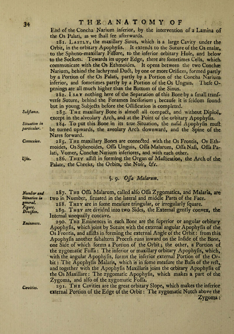 SubJIance. Situation in particular. • Connexion. V/u. Number and Situation in general,. Figure. Divifion. Eminences. Cavities. THE ANATOMY OF End of the Concha Narium inferior, by the intervention of a Lamina of the Os Palati, as we (hall fee afterwards. 281. Lastly, the maxillary Sinus, which is a large Cavity under the Orbit, in the orbitary Apophyfis. It extends to the Suture of the Os malae, to the Spheno-maxillary Fififure, to the inferior orbitary Hole, and below to the Sockets. Towards its upper Edge, there are fometimes Cells, which, communicate with the Os Ethmoides. It opens between the two Conchas Narium, behind the lachrymal Dud, by one or more Orifices, formed partly by a Portion of the Os Palati, partly by a Portion of the Concha Narium inferior, and fometimes partly by a Portion of the Os Unguis. Thefe O- penings are all much higher than the Bottom of the Sinus. 282. I say nothing here of the Separation of this Bone by a fmall tranf- verfe Suture, behind the Foramen Inciforium 5 becaufe it is ieldom found but in young Subjects before the Oflification is completed. 283. The maxillary Bone is almoft all compad, and without DiploeV except in the alveolary Arch, and at the Point of the orbitary Apophyfis. 284. To put this Bone in its true Situation, the nafal Apophyfis muft be turned upwards, the aveolary Arch downward, and the Spine of the Nares forward. 285. The maxillary Bones are conneded with the Os Frontis, Os Eth¬ moides, Os Sphenoides, OfiTa Unguis, Ofia Malarum, OfifaNafi, OfiaPa- Jati, Vomer, Conchas Narium inferiores, and with each other. 286. They affift in forming the Organ of Maftication, the Arch of the Palate, the Cheeks, the Orbits, the Nofe, fsfc. §. 9. OJfa Malarum. 287. The Ofia Malarum, called alfo Ofia Zygomatica, and Malaria, are two in Number, fituated in the lateral and middle Parts of the Face. 288. They are in fome meafure tringular, or irregularly fquare. 289. They are divided into two Sides, the External gently convex, the Internal unequally concave. 290. The Eminences in each Bone are the fuperior or angular orbitary Apophyfis, which joins by Suture with the external angular Apophyfis of the. Os Frontis, and afiifts in forming the external Angle of the Orbit: from this Apophyfis another fubaltern Procefs runs inward on the Infide of the Bone, one Side of which forms a Portion of the Orbit; the other, a Portion of. the zygomatic FofiTa : The inferior or maxillary orbitary Apophyfis, which, with the angular Apophyfis, forms the inferior external Portion of the Or¬ bit : The Apophyfis Malaris, which is in fome meafure the Bafis of the reft,, and together with the Apophyfis Maxillaris joins the orbitary Apophyfis of the Os Maxillare : The zygomatic Apophyfis, which makes a. part of the Zygoma, and alfo of the zygomatic FofiTa. 291. The Cavities are the great orbitary Slope, which makes the inferior external Portion of the Edge of the Orbit: The zygomatic Notch above the Zygoma