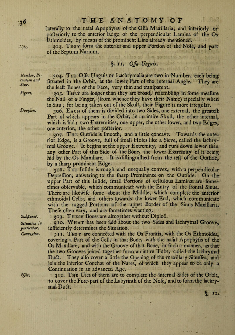 Ufet. Number, Si- tuation and Size. Figure. Suhftance. Situation in particular. Connexion. V/esi THE ANATOMY OF laterally to the nafal Apophyfes of the Ofla Maxillaria, and interiorly or pofteriorly to the anterior Edge of the perpendicular Lamina of the Os Ethmoides, by means of the prominent Line already mentioned. 303. They form the anterior and upper Portion of the Nofe, and part of the Septum Narium. §. 11. OJfa Unguis. 304. The Ofia Unguis or Lachrymalia are two in Number, each being fituated in the Orbit, at the lower Part of the internal Angle. They are the leaft Bones of the Face, very thin and tranfparent. 305. They are longer than they are broad, refembling in fome meafure the Nail of a Finger, (from whence they have their Name) efpecially when in Situ; for being taken out of the Skull, their Figure is more irregular. 306. Each of them is divided into two Sides, one external, the greateft Part of which appears in the Orbit, in an intire Skull, the other internal, which is hid ; two Extremities, one upper, the other lower, and two Edges, one anterior, the other pofterior. 307. The Outfide is fmooth, and a little concave. Towards the ante¬ rior Edge, is a Groove, full of fmall Holes like a Sieve, called the lachry¬ mal Groove. It begins at the upper Extremity, and runs down lower than any other Part of this Side of the Bone, the lower Extremity of it being hid by the Os Maxillare. It is diftinguifhed from the reft of the Outfide, by a (harp prominent Edge. 308. The Infide is rough and unequally convex, with a perpendicular Depreflion, anfwering to the fharp Preminence on the Outfide. On the upper Part of this Infide, fmall Portions of cellulous Laminae are fome- times obfervable, which communicacfe with the Entry of the frontal Sinus. There are likewife fome about the Middle, which complete the anterior ethmoidal Cells; and others towards the lower End, which communicate with the rugged Portions of the upper Border of the Sinus Maxillaris, Thefe often vary, and are fometimes wanting. 309. These Bones are altogether without Diploe. 310. What has been faid about the two Sides and lachrymal Groove, fufficiently determines the Situation. 311. They are connected with the Os Froritis, with the Os Ethmoides, covering a Part of the Cells in that Bone, with the nafal Apophyfis of the Os Maxillare, and with the Groove of that Bone, in fuch a manner, as that the two Grooves joined together form an intire Tube, called the lachrymal Du<ft. They alfo cover a little the Opening of the maxillary Sinufles, and join the inferior Conchae of the Nares, of which they appear to be only a Continuation in an advanced Age. 312. The Ufesof them are to complete the internal Sides of the Orbit, to cover the Fore-part of the Labyrinth of the Nofe, and to form, the lachry¬ mal D11 ft.
