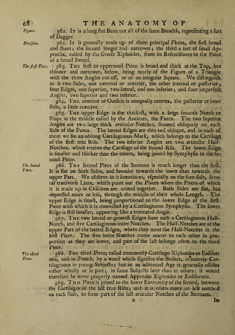 6$ Figure. THE ANATOMY OF 561. It is a long flat Bone not all of the fame Breadth, reprefenting a fort of Dagger. Diviftm. 562. It is'generally made up of three principal Pieces, the firfl: broad and fhort •, the fecond longer and narrower ; the third a fort of fmall Ap¬ pendix, called by the Greeks Xiphoides, from its Refemblance to the Point of a broad Sword. 7btfrji Piece. 563. The firfl: ‘or uppermoft Piece is broad and thick at the Top, but thinner and narrower, below, being nearly of the Figure of a Triangle with the three Angles cut off, or of an irregular Square. We diflinguifli in it two Sides, one external or anterior, the other internal or pofterior; four Edges, one fuperior, two lateral, and one inferior; and four imperfedt Angles, two fuperior and two inferior. 564. The anterior or Outfide is unequally convex, the pofterior or inner Side, a little concave. 565, The upper Edge is the thickeft, with a large fmooth Notch or Slope in the middle called by the Ancients, .the Furca. The two fuperior Angles are two large thick articular Notches, fituated obliquely on each Side of the Furca. The lateral Edges are thin and oblique, and in each of them we fee an oblong Cartilaginous Mark, which belongs to the Cartilage of the firfl true Rib. The two inferior Angles are two articular Half- Notches, which receive the Cartilage of the fecond Rib. The lower Edge, is fmaller and thicker than the others, being joined by Symphyfis to the fe¬ cond Piece. Fhe fecond 566. The fecond Piece of the Sternum is much longer than the firfl. Piece. jt js on both Sides, and broader towards the lower than towards the upper Part. We obferve in it fometimes, efpecially on the fore-fide, feve- ral tranfverfe Lines, which point out the Places where the Pieces of which it is made up in Children are united together. Both Sides are fiat, but deprefled more or lefs, through the middle of their whole Length. The upper Edge is fmall, being proportioned to the lower Edge of the firfl Piece with which it is connedted by a Cartilaginous Symphyfis. The lower Edge is ftill fmaller, appearing like a truncated Angle. 567. The two lateral or greateft Edges have each a Cartilaginous Half- Notch, and five Cartilaginous intire Notches. The Half-Notches are at the upper Part of the lateral Edges, where they meet the Half-Notches in the firfl Piece. The five intire Notches come nearer to each other in pro¬ portion as they are lower, and part of the laft belongs often to the third Piece. . Th third 568. The third Piece, called commonly Cartilago Xiphoides or Enfifcr* mis, and in French, by a word which fignifies the Brifket, is^intirely Car¬ tilaginous in young Subjedts; but in an advanced Age it generally offifies either wholly or in part; in fome Subjects later than in others: it would therefore be more properly, named Appendix Xiphoides or Enfiformis. 569. This Piece is joined to the lower Extremity of the fecond, between the Cartilages of the laft true Ribs; and it is often more or lefs notched on each Side, to form part of the laft articular Notches of the Sternum. K „ ItS •** ~ ’