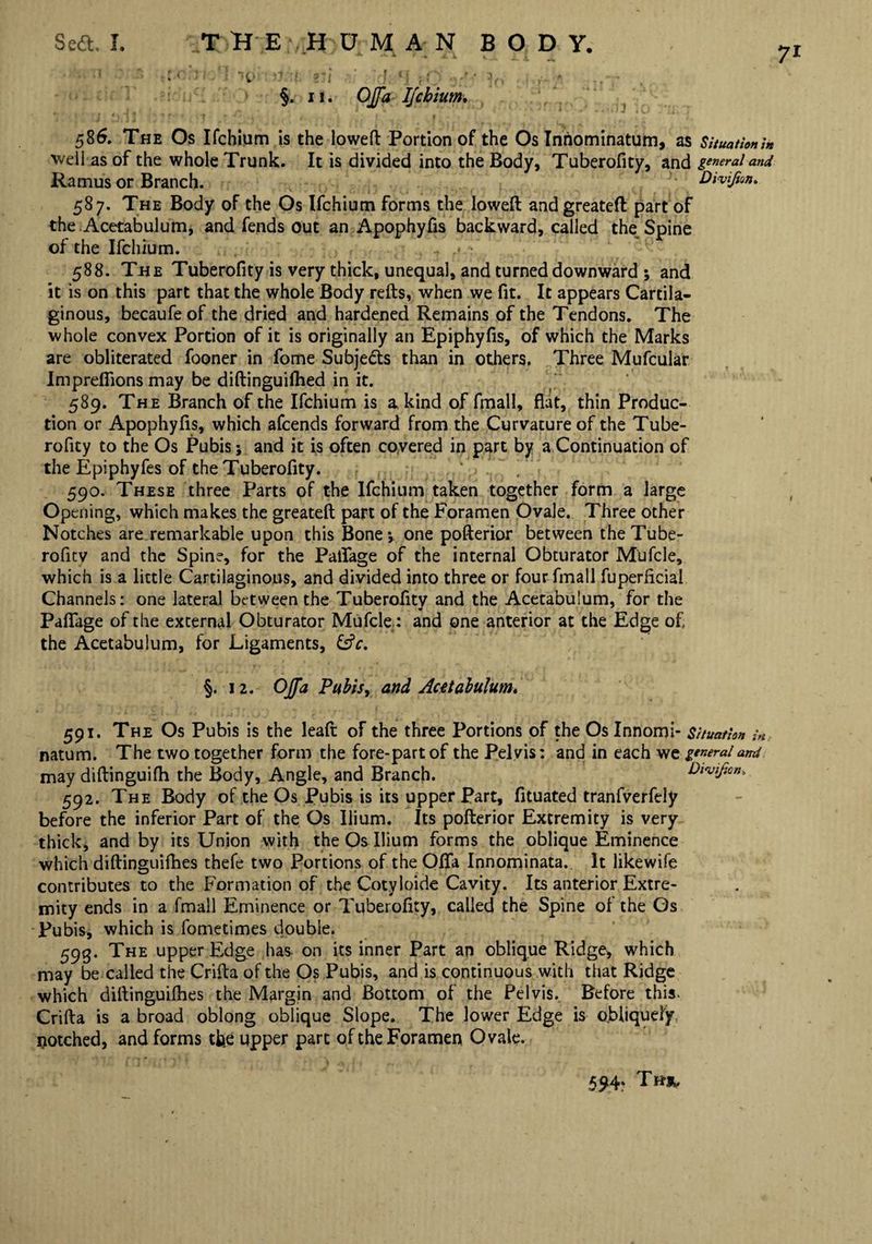 U:M H> )J ! 2li f ‘j fO : r- « §. u. OJfa Ifchium. 586. The Os Ifchium is the lowed Portion of the Os Inriominatum, as Situation in well as of the whole Trunk. It is divided into the Body, Tuberofity, and general and Ramus or Branch. Divifion. 587. The Body of the Os Ifchium forms the lowed and greateft part of the Acetabulum, and fends out an Apophyfis backward, called the Spine of the Ifchium. 588. The Tuberofity is very thick, unequal, and turned downward ; and it is on this part that the whole Body reds, when we fit. It appears Cartila¬ ginous, becaufeof the dried and hardened Remains of the Tendons. The whole convex Portion of it is originally an Epiphyfis, of which the Marks are obliterated fooner in fome Subjects than in others. Three Mufcular Imprefiions may be didinguifhed in it. 589. The Branch of the Ifchium is a kind of fmall, flat, thin Produc¬ tion or Apophyfis, which afcends forward from the Curvature of the Tube¬ rofity to the Os Pubis; and it is often covered in part by a Continuation of the Epiphyfes of the Tuberofity. 590. These three Parts of the Ifchium taken together form a large Opening, which makes the greated part of the Foramen Ovale. Three other Notches are remarkable upon this Bone *, one poderior between the Tube¬ rofity and the Spine, for the Palfage of the internal Obturator Mufcle, which is a little Cartilaginous, and divided into three or four fmall fuperficial Channels: one lateral between the Tuberofitv and the Acetabulum, for the Palfage of the external Obturator Mufcle: and one anterior at the Edge of the Acetabulum, for Ligaments, &c. §. 12. OJfa Pubis, and Acetabulum. 591. The Os Pubis is the lead of the three Portions of the Os Innomi- Situation in natum. The two together form the fore-part of the Pel vis: and in each we general amt may didinguilh the Body, Angle, and Branch. Divifian. 592. The Body of the Os Pubis is its upper Part, fituated tranfverfely before the inferior Part of the Os Ilium. Its poderior Extremity is very thick, and by its Union with the Os Ilium forms the oblique Eminence which didinguilbes thefe two Portions of the Olfa Innominata. It likewife contributes to the Formation of the Cotyloide Cavity. Its anterior Extre¬ mity ends in a fmall Eminence or Tuberofity, called the Spine ol the Os Pubis, which is fometimes double. 593. The upper Edge has on its inner Part an oblique Ridge, which may be called the Crifla of the Os Pubis, and is continuous with that Ridge which didinguilhes the Margin and Bottom of the Pelvis. Before this. Crida is a broad oblong oblique Slope. The lower Edge is obliquely, notched, and forms the upper part of the Foramen Ovale. 594*