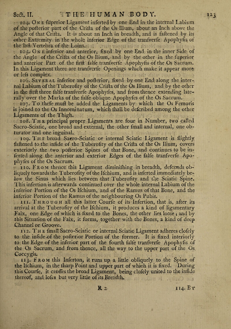 104. One fuperior Ligament inferted by one End in the internal Labium of the pofterior part of the Crifta of the Os Ilium, about an Inch above the Angle of that Crifta. It-is about an Inch in breadth, and is faftened by its other Extremity in the whole inferior Edge of the tranfverfe Apophyfis of the laft Vertebra of the Loins. . ’ . 105. One inferior and anterior, fixed by one End in the inner Side of the Angle of the Crifta of the Os Ilium, and by the other in the fuperior and anterior Part of the firft falle tranfverfe Apophyfis of the Os Sacrum. In this Ligament there are tranfverfe Openings which make it appear more or lefs complex. 106. Several inferior and pofterior, fixed by one End along the inter¬ nal Labium of the Tuberofity of the Crifta of the Os Ilium, and by the other jn the firft three falle tranfverfe Apophyfes, and from thence extending late¬ rally over the Marks of the falfe oblique Apophyfes of the Os Sacrum. 107. To thefe muft be added the Ligaments by which the Os Femoris is joined to the Os Innominatum, which lhali be defcribed among the other Ligaments of the Thigh. 108. Th e principal proper Ligaments are four in Number, two called Sacro-Sciatic, one broad and external, the other fmall and internal, one ob¬ turator and one inguinal. 109. The broad Saero-Sciatic or internal Sciatic Ligament is flightly faftened to the infide of the Tuberofity of the Crifta of the Os Ilium, covers exteriorly the two pofterior Spines of that Bone, and continues to be in¬ ferted along the anterior and exterior Edges of the falfe tranfverfe Apo¬ phyfes of the Os Sacrum. no. From thence this Ligament diminilhing in breadth, defcends ob¬ liquely towards the Tuberofity of the Ifchium, and is inferted immediately be¬ low the Sinus which lies between that Tuberofity and the Sciatic Spine. This infection is afterwards continued over the whole internal Labium of the inferior Portion of the Os Ifchium, and of the Ramus of that Bone, and the inferior Portion of the Ramus of the neighbouring Os Pubis. hi. Through all this latter Courfe of its Infertion, that is, after its arrival at the Tuberofity of the Ifchium, it produces a kind of ligamentary F'alx, one Edge of which is fixed to the Bones, the other lies loofe ; and by this Situation of the Falx, it forms, together with the Bones, a kind of deep Channel or Groove. 112. The fmall Sacro-Sciatic or internal Sciatic Ligament adheres clofely to the infide -of the pofterior Portion of the former. It is fixed interiorly to the Edge of the inferior part of the fourth falfe tranfverfe Apophyfis of the Os Sacrum, and from thence, all the way to the upper part of the Os, Coccygis. 113. From this Inferton, it runs up a little obliquely to the Spine of the Ilchium, in the lliarp Point and upper part of which it is fixed. During this Courfe, it crolfes the broad Ligament, being clofely united to the infide thereof, and lofes but very little of its Breadth. R 2 114. B y