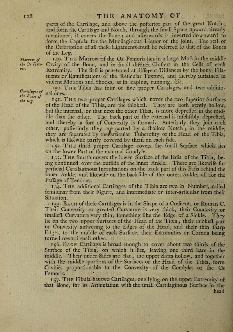 ■parts of the Cartilage, and above the pofterior part of the great Notch ; and form tlie Cartilage and Notch, through the fmall Space upward already mentioned, it covers the Bone ; and afterwards is inverted downward to form the Capfula for the Mucilaginous Liquor of the Joint. The reft of the Defcription of all thefe Ligaments-muft be referred to that of the Bones of the Leg. Mamnu of 149. The Marrow of the Os Femoris lies in a large Mafs in the middle the Os Ft mo- Cavity of the Bone, and in fmall diftinft Clufters in the Cells of each riS‘ Extremity. The firft is penetrated at different Diftances by the bony Fila¬ ments or Ramifications of the Reticular Texture, and thereby fuftained in violent Motions and Shocks, as in leaping, running, fsfc. 150. The Tibia has four or five proper Cartilages, and two additio- naI 0neS- the Leg. ° 151. T h e two proper Cartilages which cover the two fuperior Surfaces of the Head of the Tibia, are the thickeft. They are both gently hollow, but the internal, or that next the other Tibia, is more depreffed in the mid¬ dle than the other. The back part of the external is infenfibly depreffed, and thereby a fort of Convexity is formed. Anteriorly they join each other, pofteriorly -they am parted by a fhallow Notch ; in the middle, they are feparated by the/articular Tuberofity of the Head of the Tibia, which is likewife partly covered by them on each fide. 152. The third proper Cartilage covers the fmall Surface which lies on the lower Part of the external Condyle. 153. The fourth covers the lower Surface of the Bafts of the Tibia, be¬ ing continued over the outfide of the inner Ankle. There are likewife fu- perficial Cartilaginous Incruftations on the back part of this Bafts behind the inner Ankle, and likewife on the backfide of the outer Ankle, all for the Paflage of Tendons. 154. The additional Cartilages of the Tibia are two in Number, called femilunar from their Figure, and intermediate or inter-articular from their Situation. 155. Each of thefe Cartilages is in the Shape of a Crefcent, or Roman C. Their Convexity or greateft Curvature is very thick, their Concavity or fmalleft Curvature very thin, fomething like the Edge of a Sickle. They lie on the two upper Surfaces of the Head of the Tibia; their thickeft part or Convexity anfwering to the Edges of the Head, and their thin fharp Edges, to the middle of each Surface, their Extremities or Cornua being turned toward each other. 156. Each Cartilage is broad enough to cover about two thirds of the Surface of the Tibia, on which it lies, leaving one third bare in the middle. Their under Sides are flat; the upper Sides hollow, and together with the middle portions of the Surfaces of the Head of the Tibia, form Cavities proportionable to the Convexity of the Condyles of the Os Femoris. 157. The Fibula has two Cartilages, one lying on the upper Extremity of that Bone, for its Articulation with the fmall Cartilaginous Surface in the head