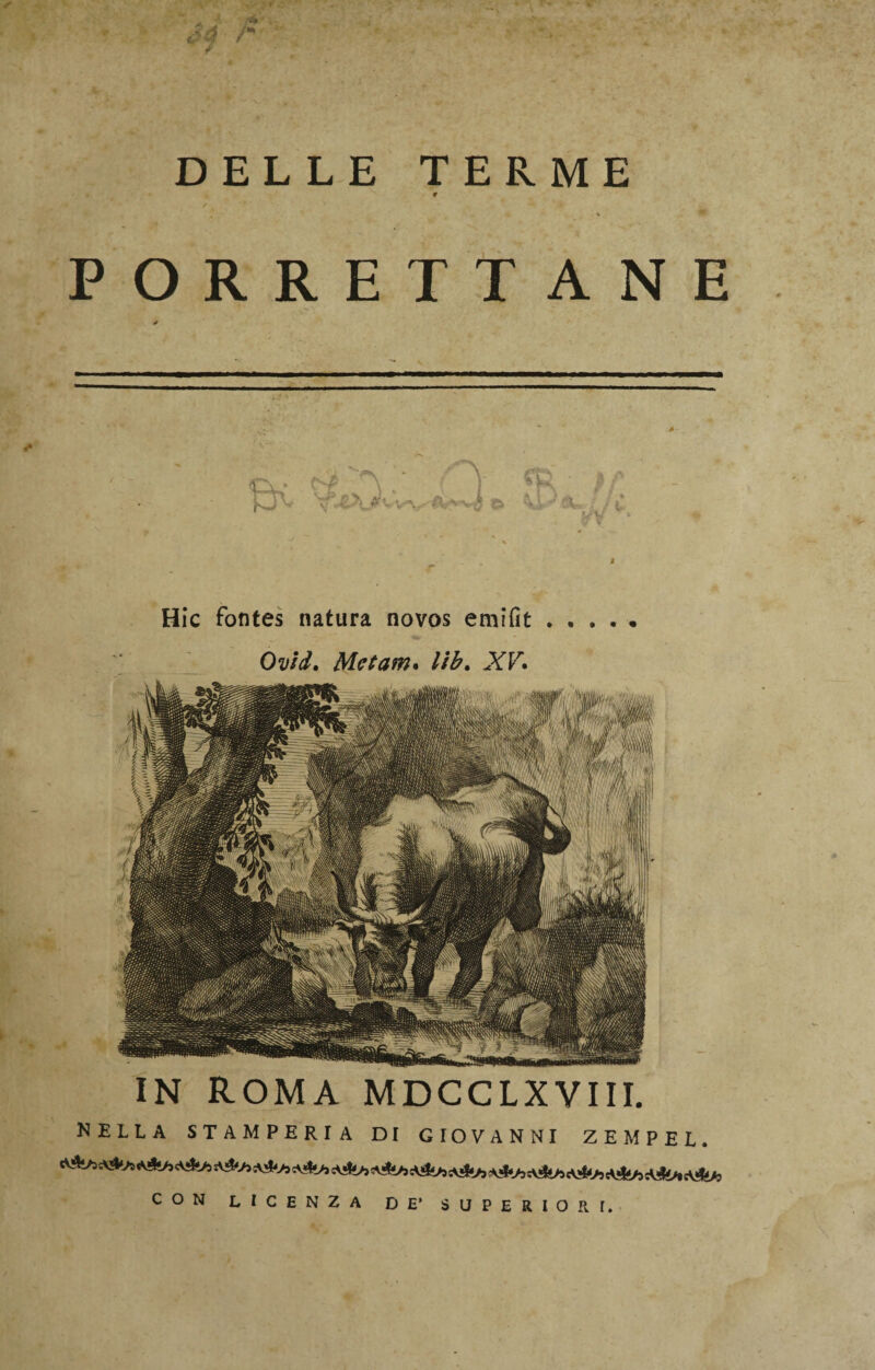 DELLE TERME t ! ■ ■» % . * PORRETTANE * P il f ^ Hic fontes natura novos emifit. Ovid. Metani* lib. -YF. IN ROMA MDCCLXYIII. NELLA STAMPERIA DI GIOVANNI ZEMPEL. CON LICENZA DE’ SUPERIORI.