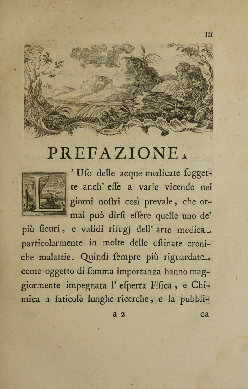 PREFAZIONE. * Ufo delle acque medicate fogget- te anch’ effe a varie vicende nei giorni noftri così prevale, che or¬ mai può dirli eflère quelle uno de’ più ficuri, e validi rifugj dell’ arte medica—, particolarmente in molte delle oftinate croni¬ che malattie. Quindi Tempre più riguardate-, come oggetto di fomma importanza hanno mag¬ giormente impegnata 1’ efperta Fifica , e Chi¬ mica a faticofe lunghe ricerche, e la pubbli- a 2 ca