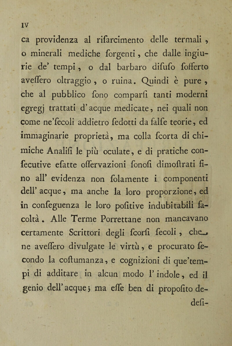 ca providenza al rifarcimento delle termali , o minerali mediche forgenti, che dalle ingiu¬ rie de’ tempi, o dal barbaro difufo fofferto averterò oltraggio, o mina. Quindi è pure, che al pubblico fon9 comparii tanti moderni egregj trattati d’acque medicate, nei quali non come ne’fecoli addietro fedotti da falfe teorie, ed immaginarie proprietà, ma colla fcorta di chi¬ miche Analifi le piu oculate, e di pratiche con- fecutive efatte ortèrvazioni fonofi dimoftrati fi¬ no all* evidenza non folamente i componenti dell’acque, ma anche la loro proporzione, ed in confeguenza le loro politi ve indubitabili fa¬ coltà . Alle Terme Porrettane non mancavano certamente Scrittori degli fcorfi fecoli , che_, ne averterò divulgate le virtù, e procurato fe¬ condo la coftumanza, e cognizioni di que’tem- pi di additare in alcun modo V indole, ed il - / * ■ . p genio dell’ acque 5 ma effe ben di propofito de- defl—