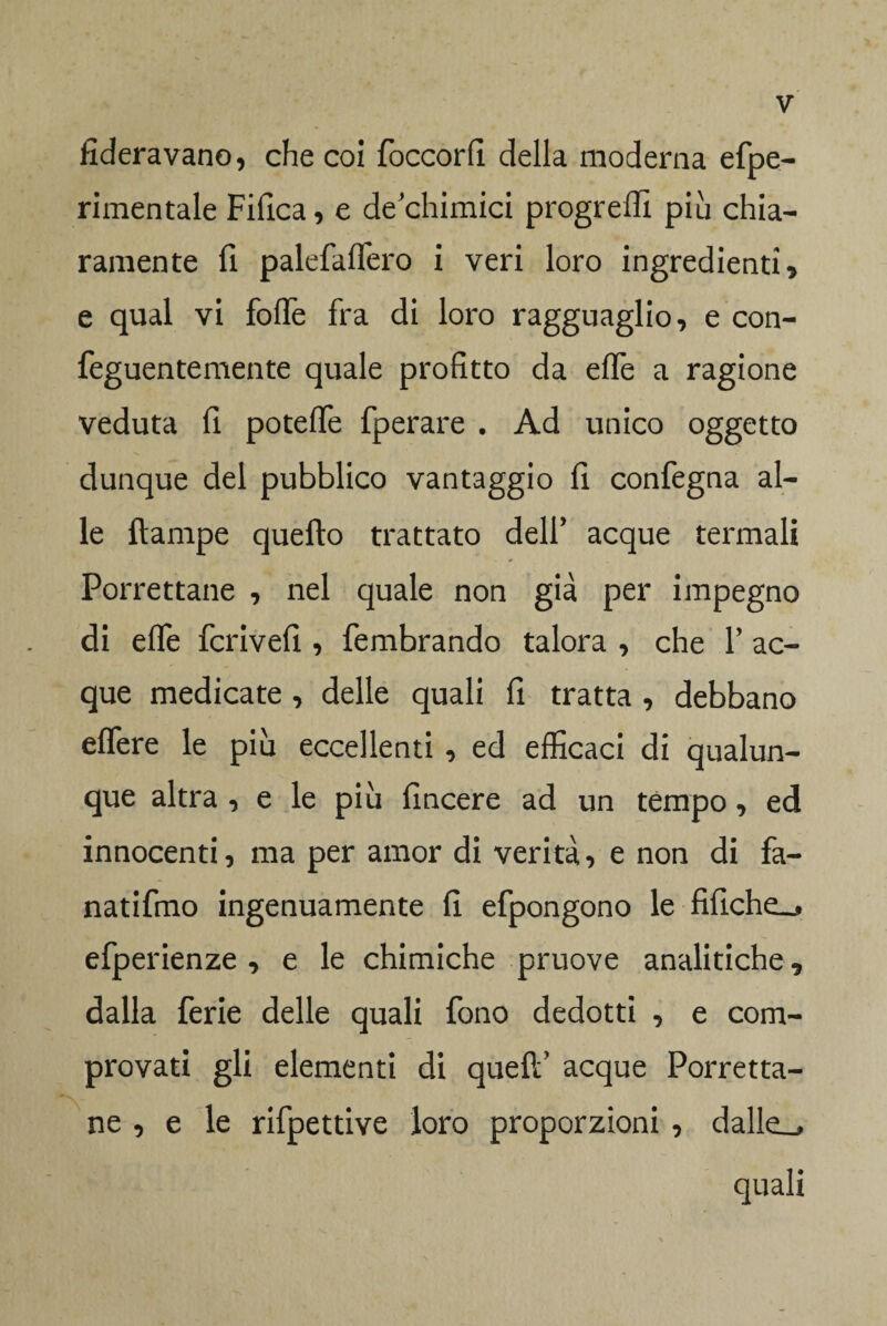 federavano, che coi foccorfi della moderna efpe- rimentale Fifica, e de'chimici progreffi piu chia¬ ramente fi palefaffero i veri loro ingredienti , e qual vi folfe fra di loro ragguaglio, e con- feguentemente quale profitto da effe a ragione veduta fi poteffe fperare . Ad unico oggetto dunque del pubblico vantaggio fi confegna al¬ le ftampe quello trattato delf acque termali Porrettane , nel quale non già per impegno di effe fcrivefi , fembrando talora , che Y ac¬ que medicate , delle quali fi tratta , debbano effere le più eccellenti , ed efficaci di qualun¬ que altra , e le più fincere ad un tèmpo, ed innocenti, ma per amor di verità, e non di fa- natifmo ingenuamente fi efpongono le fifiche^ efperienze , e le chimiche pruove analitiche, dalla ferie delle quali fono dedotti , e com¬ provati gli elementi di quefif acque Porretta¬ ne , e le rifpettive loro proporzioni , dalle^ quali