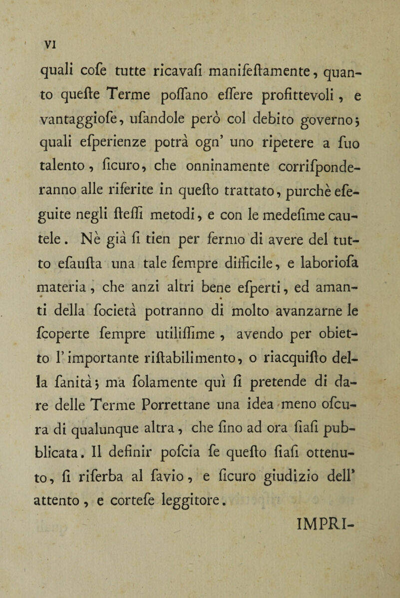 quali cofe tutte ricavali manifeftamente, quan¬ to quelle Terme portano ertere profittevoli, e vantaggiofe, urtandole però col debito governo * quali efperienze potrà ogn’ uno ripetere a fuo talento, ficuro, che onninamente corrifponde- ranno alle riferite in quello trattato, purché efe- guite negli ftefll metodi, e con le medefime cau- / tele. Nè già fi tien per fermo di avere del tut¬ to efaufta una tale Tempre difficile, e laboriofa \ < ..... materia, che anzi altri bene efperti, ed aman¬ ti della focietà potranno di molto avanzarne le fcoperte Tempre utilirtìme , avendo per obiet¬ to r importante riltabilimento, o riacquillo del¬ la fanità, ma folamente qui fi pretende di da¬ re delle Terme Porrettane una idea meno ortcu- ra di qualunque altra , che fino ad ora fiafi pub¬ blicata. Il definir pofcia fe quello fiafi ottenu¬ to, fi riferba al favio, e ficuro giudizio dell* attento , e cortefe leggitore. IMPRI-