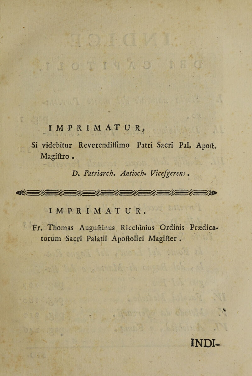 IMPRIMATUR, Si videbitur Reverendiflìmo Patri Sacri Pai. Apoft, Magiftro • • - ; , , . D. Patrhrch• Antioch. Vicefgerens. IMPRIMATUR. w < Fr. Thomas Auguftinus Ricchmius Ordinis Predica- torum Sacri Palatii Apoftollci Magifter . V ' INDI