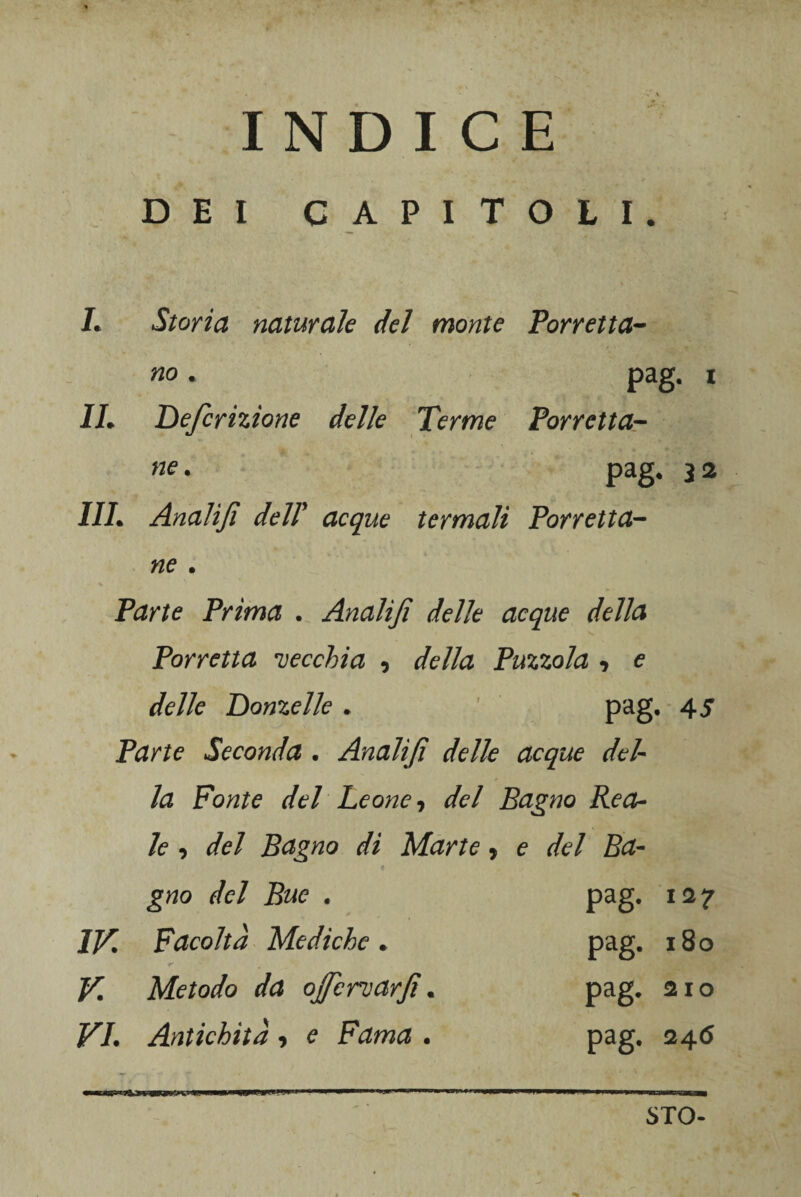 DEI CAPITOLI. L Storia naturale del monte Torretta- no . pag. i IL Definizione delle Terme Torretta- ne. pag, 3 2 1IL Analifi dell' acque termali Torretta- «e . Ptfnte Trima . Analifi delle acque della Torretta vecchia , Tuzzola , e delle Donzelle , pag, 45 Tarte Seconda . Analifi delle acque del¬ la Fonte del Leone-, del Bagno Rea¬ le , del Bagno di Marte, e del Ba¬ gno del Bue . pag. 127 IV. Facoltà Mediche* pag. 180 V Metodo da ofiervarfi. pag. 210 VI. Antichità -, e Fama . pag, 246 STO-