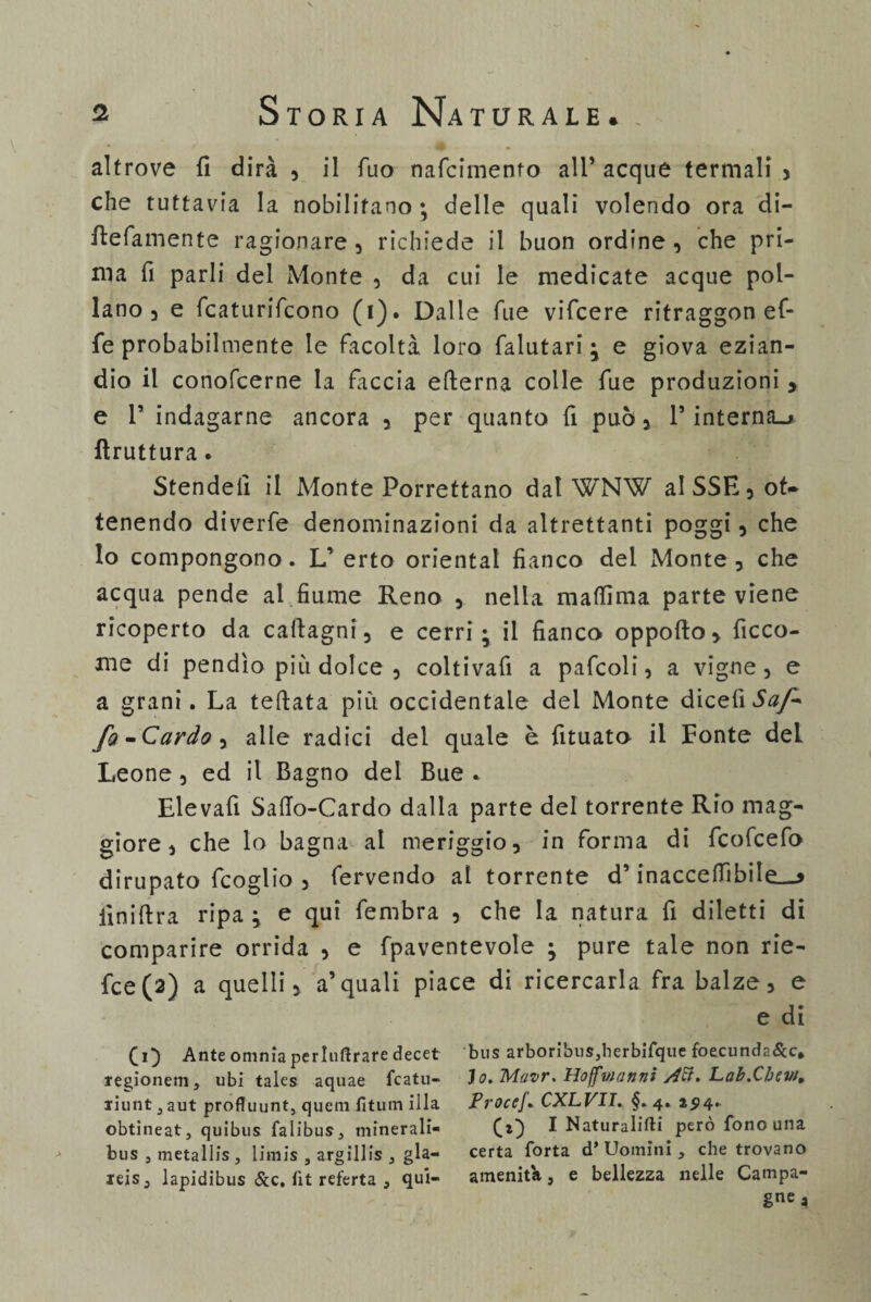 altrove fi dirà , il Tuo nafcimento all* acque termali , che tuttavia la nobilitano ; delle quali volendo ora di- ftefamente ragionare, richiede il buon ordine, che pri¬ ma fi parli del Monte , da cui le medicate acque pol¬ lano , e fcaturifcono (i). Dalle Tue vifcere ritraggon ef¬ fe probabilmente le facoltà loro falutari e giova ezian¬ dio il conofcerne la faccia etterna colle fue produzioni > e T indagarne ancora , per quanto fi può, T interna.» lìruttura. Stendefi il Monte Porrettano dat WNW aISSE,ot* tenendo diverfe denominazioni da altrettanti poggi, che lo compongono. L’ erto orientai fianco del Monte , che acqua pende al fiume Reno , nella maflìma parte viene ricoperto da calcagni, e cerri il fianco oppofto, ficco- me di pendìo più dolce , coltivafi a pafcoli, a vigne, e a grani. La tettata più occidentale dei Monte dicefi Saf¬ fo -Cardo, alle radici del quale è fituato il Fonte del Leone , ed il Bagno del Bue * Elevafi Satto-Cardo dalla parte del torrente Rio mag¬ giore , che lo bagna ai meriggio, in forma di fcofcefo dirupato fcoglio , fervendo al torrente d’inacce (libile^ ilnift ra ripa ; e qui fembra , che la natura fi diletti di comparire orrida , e fpaventevole ; pure tale non rie- fce(3) a quelli, a’quali piace di ricercarla fra balze, e e di Ci) Ante omnia perluftrare decet bus arboribus,herbifque foecunda&c, regionem, ubi tales aquae fcatu- Jo. Mavr. Hoffinanni Lab.Cbew, riunt^aut profluunt, quern fitum illa ProceJ. CXLVII. §.4. 25)4. obtineat, quibus falibus, minerali- CO ^ Naturalisti pero fono una bus , metallis , limis , argillis } già- certa forta d’ Uomini , che trovano ieis3 lapidibus &c. lìt referta , qui- amenità, e bellezza nelle Campa¬ gne a