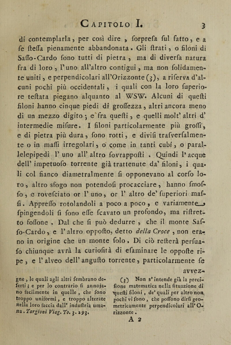 3 di contemplarla, per così dire , forprefa fui fatto, e a fe ftetfa pienamente abbandonata* Gli tirati , o filoni di Saffo-Cardo fono tutti di pietra , ma di diverfa natura fra di loro 5 Puno alPaltro contigui , ma non fondamen¬ te uniti, e perpendicolari all’Orizzonte (g), a riferva d’al- cuni pochi più occidentali , i quali con la loro fuperio- re teftata piegano alquanto al WSW* Alcuni di quelli filoni hanno cinque piedi di groffezza , altri ancora meno di un mezzo digito • e fra quelli , e quelli molt* altri d’ intermedie mifure. I filoni particolarmente più grofìff, e di pietra più dura , fono rotti , e di vili trafverfalmen- te o in maffi irregolari , o come in tanti cubi > o paral¬ lelepipedi Puno alPaltro fovrappolli • Quindi l’acque dell’impetuofo torrente già trattenute da’filoni, i qua¬ li col fianco diametralmente fi opponevano al corfo lo¬ ro, altro sfogo non potendofi procacciare, hanno fmof- fo , e rovefciato or l’uno, or P altro de’ fuperiori maf- fi. Appreffo rotolandoli a poco a poco, e variamente—* fpingendoli fi fono effe fcavato un profondo, ma riftret- to follone . Dal che fi può dedurre , che il monte Saf¬ fo-Cardo, e l’altro oppofto, detto della Croce , non era¬ no in origine che un monte folo • Di ciò reitera perfua- fo chiunque avrà la curiofità di efaminare le oppolte ri¬ pe , e l’alveo delPangulto torrente, particolarmente fe avvez- gne , le quali agli altri fembrano de- Non s* intende già la precf- ferti ; e per lo contrario fi annoja- fione matematica nella fituazione di no facilmente in quelle, che fono quelli filoni , de* quali per altro non troppo uniformi, e troppo alterate pochi vi fono, che poflono dirli geo- nella loro faccia dall* induftria urna- metricamente perpendicolari all* O- na . Targiont Viog. To, 3. apg. rizzonte . A 2