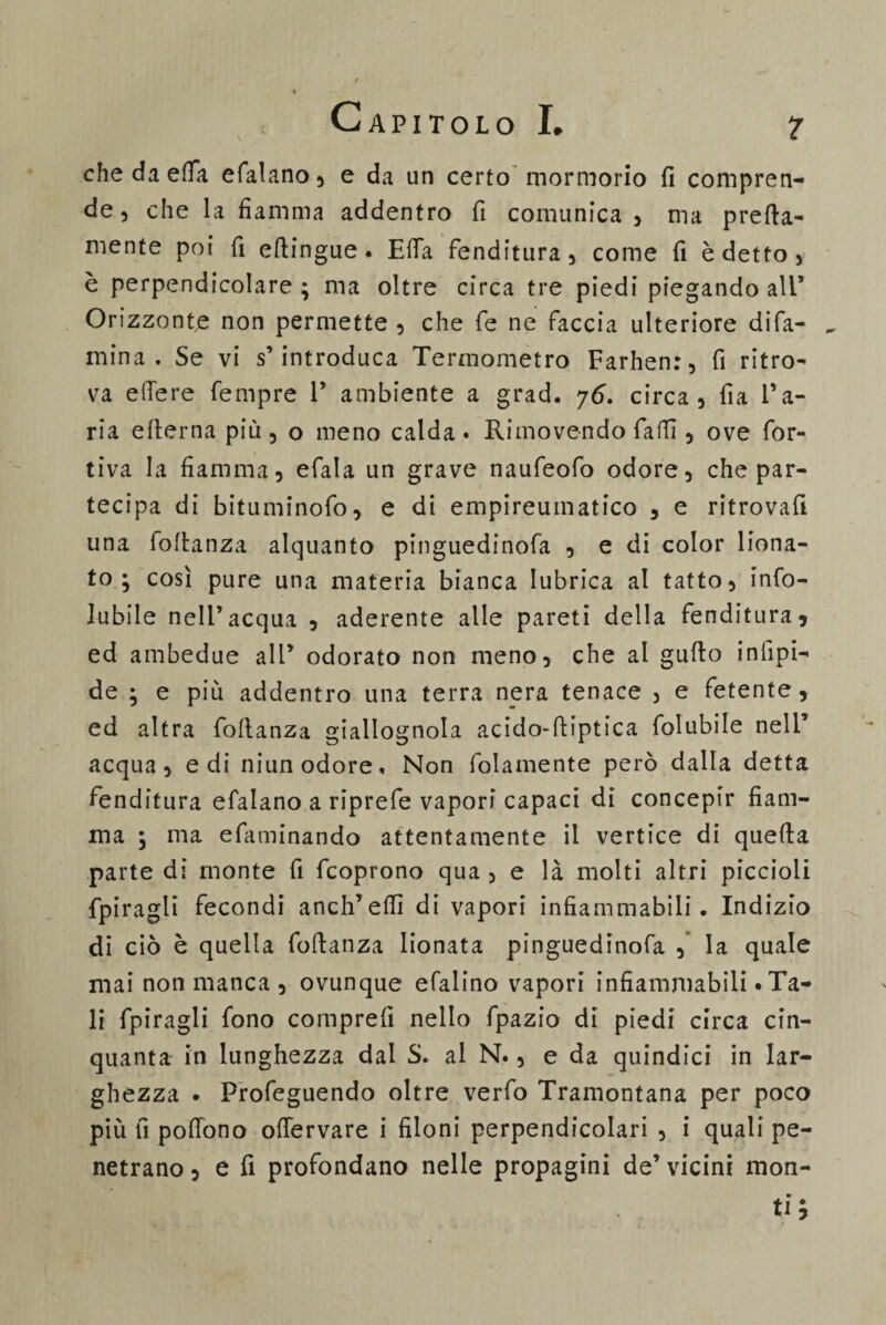 ? C \ che da etta efalano, e da un certo mormorio fi compren¬ de, che la fiamma addentro fi comunica, ma pretta¬ mente poi fi ettingue. E fifa fenditura, come fi è detto , è perpendicolare ; ma oltre circa tre piedi piegando ali* Orizzonte non permette , che fe ne faccia ulteriore di Ta¬ rn ina. Se vi s’introduca Termometro Farhen:, fi ritro¬ va edere fempre F ambiente a grad. y6. circa, fia l’a¬ ria etterna più, o meno calda» Ri movendo fatti, ove for- tiva la fiamma, efala un grave naufeofo odore, che par¬ tecipa di bituminofo, e di empireumatico , e ritrovali una fottanza alquanto pinguedinofa , e di color liona¬ to ; così pure una materia bianca lubrica al tatto, inso¬ lubile nell’acqua , aderente alle pareti della fenditura, ed ambedue all’ odorato non meno, che al gutto infipi- de ; e più addentro una terra nera tenace , e fetente, ed altra fottanza giallognola acido-ttiptica Solubile nell’ acqua, e di niun odore. Non Solamente però dalla detta fenditura efalano a riprefe vapori capaci di concepir fiam¬ ma } ma efaminando attentamente il vertice di quetta parte di monte fi Scoprono qua , e là molti altri piccioli Spiragli fecondi anch’ettì di vapori infiammabili. Indizio di ciò è quella fottanza lionata pinguedinofa , la quale mai non manca , ovunque efalino vapori infiammabili «Ta¬ li Spiragli Sono comprefi nello Spazio di piedi circa cin¬ quanta in lunghezza dai S. al N., e da quindici in lar¬ ghezza • Profeguendo oltre verfo Tramontana per poco più fi pottòno ottervare i filoni perpendicolari , i quali pe¬ netrano , e fi profondano nelle propagini de’ vicini mon¬ ti ;