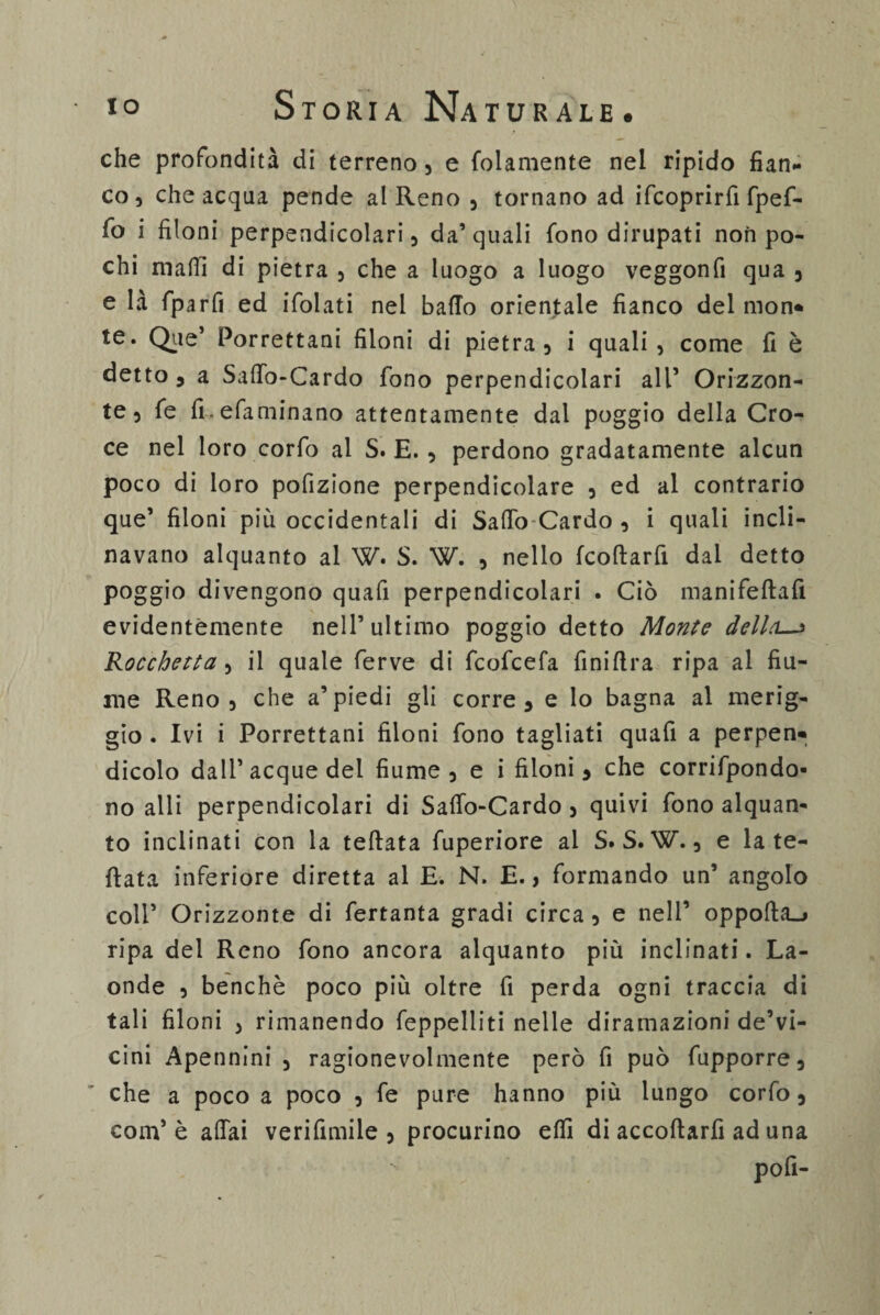 che profondità di terreno, e folamente nel ripido fian¬ co, che acqua pende al Reno , tornano ad ifcoprirfi fpef- fo i filoni perpendicolari, da’ quali fono dirupati non po¬ chi maHl di pietra , che a luogo a luogo veggonfi qua , e là fparfi ed ifolati nel baffo orientale fianco del mon* te. Que’ Porrettani filoni di pietra, i quali, come fi è detto, a Saffo-Cardo fono perpendicolari all* Orizzon¬ te, fe fi.efaminano attentamente dai poggio della Cro¬ ce nel loro corfo al S. E. , perdono gradatamente alcun poco di loro pofizione perpendicolare , ed al contrario que’ filoni più occidentali di Saffo Cardo , i quali incli¬ navano alquanto al W. S. W. , nello fcoftarfi dai detto poggio divengono quali perpendicolari . Ciò manifeftafi evidentemente nell’ultimo poggio detto Monte della—* Rocchetta, il quale ferve di fcofcefa finiffra ripa al fiu¬ me Reno, che a’piedi gli corre, e lo bagna al merig¬ gio . Ivi i Porrettani filoni fono tagliati quafi a perpen» dicolo dall’acque del fiume, e i filoni, che corrifpondo- no alli perpendicolari di Saffo-Cardo , quivi fono alquan¬ to inclinati con la teftata fuperiore al S. S. W., e la te¬ ttata inferiore diretta al E. N. E., formando un’ angolo coir Orizzonte di fertanta gradi circa , e nell’ oppofta_j ripa del Reno fono ancora alquanto più inclinati. La¬ onde , benché poco più oltre fi perda ogni traccia di tali filoni , rimanendo feppelliti nelle diramazioni de’vi- cini Apennini , ragionevolmente però fi può fupporre, che a poco a poco , fe pure hanno più lungo corfo, com5 è affai verifimiie , procurino effì di accoftarfi ad una pofi-