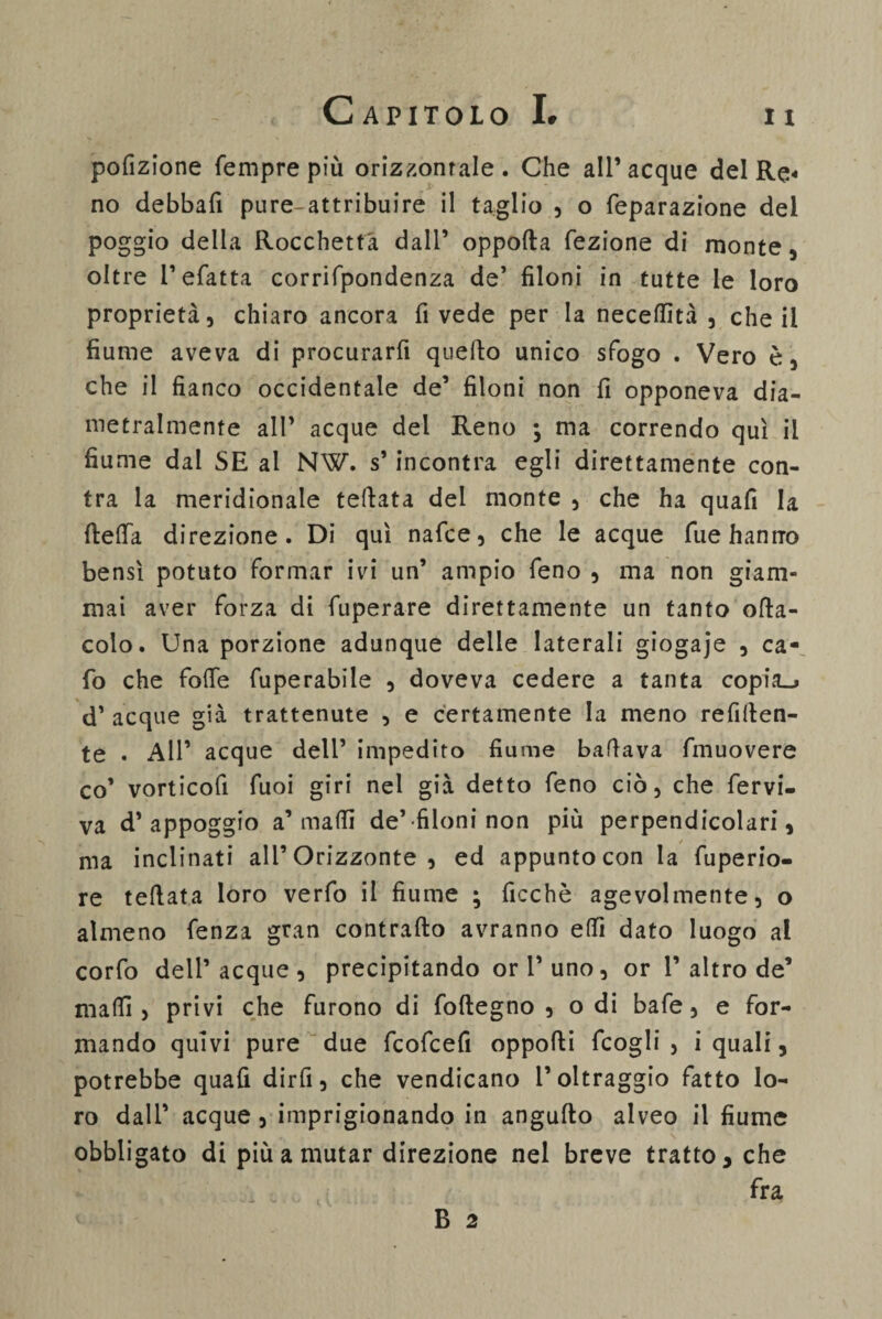 11 pofizione Tempre più orizzontale. Che all’acque del Re¬ no debba!! pure-attribuire il taglio , o feparazione del poggio della Rocchetta dall’ oppofta fezione di monte, oltre l’efatta corrifpondenza de’ filoni in tutte le loro proprietà, chiaro ancora fi vede per la neceffità , che il fiume aveva di procurarfi quello unico sfogo . Vero è, che il fianco occidentale de’ filoni non fi opponeva dia¬ metralmente all’ acque del Reno ; ma correndo qui il fiume dal SE al NW. s’incontra egli direttamente con- tra la meridionale tettata del monte , che ha quafi la fletta direzione. Di qui nafce, che le acque Tue hanno bensì potuto formar ivi un’ ampio feno , ma non giam¬ mai aver forza di fuperare direttamente un tanto olla- colo. Una porzione adunque delle laterali giogaje , ca- fo che fotte fuperabile , doveva cedere a tanta copia_> d’ acque già trattenute , e certamente la meno refitten- te . All’ acque dell’ impedito fiume ballava fmuovere co’ vorticofi Tuoi giri nel già detto feno ciò, che fervi- va d’appoggio a’matti de’-filoni non più perpendicolari, ma inclinati all’Orizzonte , ed appunto con la fuperio- re teflata loro verfo il fiume ; ficchè agevolmente, o almeno fenza gran contratto avranno etti dato luogo al corfo dell’acque , precipitando or l’uno, or 1’altro de’ matti, privi che furono di foftegno , odi bafe, e for¬ mando quivi pure due fcofcefi opporti fcogli , i quali, potrebbe quafi dir fi, che vendicano l’oltraggio fatto lo¬ ro dall’ acque, imprigionando in angufto alveo il fiume obbligato di più a mutar direzione nel breve tratto, che fra B 2