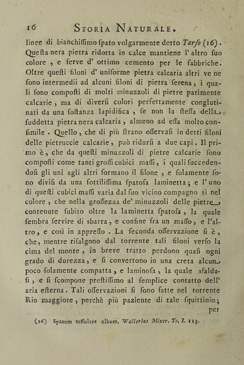 linee di bianchiamo fpato volgarmente detto Tarfo (i 6) • Quella nera pietra ridotta in calce mantiene l’altro fuo colore 5 e ferve d’ ottimo cemento per le fabbriche. Oltre quefti filoni d’ uniforme pietra caicaria altri ve ne fono intermedii ad alcuni filoni di pietra ferena , i qua¬ li fono compofti di molti minuzzoli di pietre parimente calcarie , ma di diverfi colori perfettamente congluti¬ nati da una foftanza lapidifica 5 fe non la ftelfa della»* fuddetta pietra nera calcaria 5 almeno ad ella molto con¬ finale . Quello 3 che di più ftrano ode r va fi indetti filoni delle pietruccie calcarle 3 può ridurfi a due capi. Il pri¬ mo è 5 che da quefti minuzzoli di pietre calcarie fono compofti come tanti groftì cubici malli, i quali fucceden- dofi gli uni agli altri formano il filone 5 e folamente fo¬ no di vili da una fottrlilfima fpatofa laminetta; e l’uno di quefti cubici maffi varia dal fuo vicino compagno sì nel colore 3 che nella grolfezza de’ minuzzoli delle pietre < contenute fubito oltre la laminetta fpatofa , la quale fembra fervire di sbarra , e confine fra un mallo 3 e l’al¬ tro a e così in apprello . La feconda olfervazione fi è , che3 mentre rifalgono dal torrente tali filoni verfo la cima del monte 5 in breve tratto perdono quafi ogni srado di durezza 5 e fi convertono in una creta alcun-» poco folamente compatta , e laminofa , la quale sfalda- fi 3 e fi fcompone preftilfimo ai femplice contatto dell’ aria efterna . Tali oftervazioni fi fono fatte nel torrente Rio maggiore 3 perchè più paziente di tale fquittinio; per OO Spatum tdfulare album. 'Wallerius Mincr.To,!. u$.