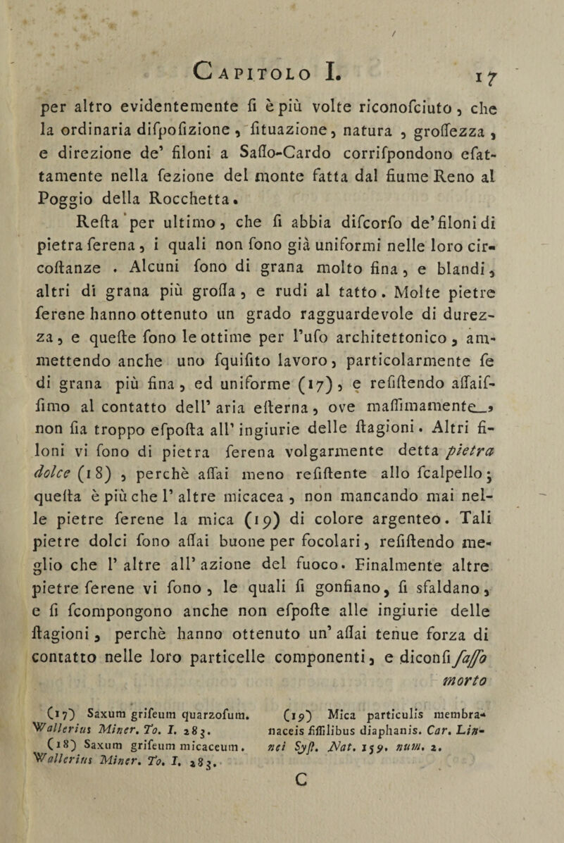 / Capitolo I. ir per altro evidentemente fi è più volte riconofciuto, che la ordinaria difpofizione , fituazione, natura , groffezza , e direzione de’ filoni a Sallo-Cardo corrifpondono efat- tamente nella fezione del monte fatta dal fiume Reno al Poggio della Rocchetta. Refta per ultimo, che fi abbia difcorfo de’filonidi pietra ferena 3 i quali non fono già uniformi nelle loro cir- coftanze . Alcuni fono di grana molto fina, e blandi, altri di grana più grolla, e rudi ai tatto. Molte pietre ferene hanno ottenuto un grado ragguardevole di durez¬ za , e quelle fono le ottime per l’ufo architettonico, am¬ mettendo anche uno fquifito lavoro, particolarmente fe di grana più fina, ed uniforme (*7)5 e refillendo affaif- fimo al contatto dell’ aria ellerna, ove maffimamente_j non fia troppo efpolta all'ingiurie delle flagioni. Altri fi¬ loni vi fono di pietra ferena volgarmente detta pietra dolce (18) , perchè affai meno refiftente allo fcalpello ; quella è più che P altre micacea, non mancando mai nel¬ le pietre ferene la mica (19) di colore argenteo. Tali pietre dolci fono aliai buone per focolari, refillendo me¬ glio che P altre alP azione del fuoco. Finalmente altre pietre ferene vi fono, le quali fi gonfiano, fi sfaldano, e fi Compongono anche non efpolle alle ingiurie delle llagioni, perchè hanno ottenuto un’ aliai tenue forza di contatto nelle loro particelle componenti, e diconfiy^ morto (17Saxum grlfeuin quarzofum. 'Walleriiu Miner. To. I. 283. (18) Saxum grifeuni micaceum. ballerini Miner. To. I. 283. (15)) Mica particulis membra- naceis fiflìlibus diaphanis. Car. Lin- nei Syfl. JNat. 15^, num, 2. c