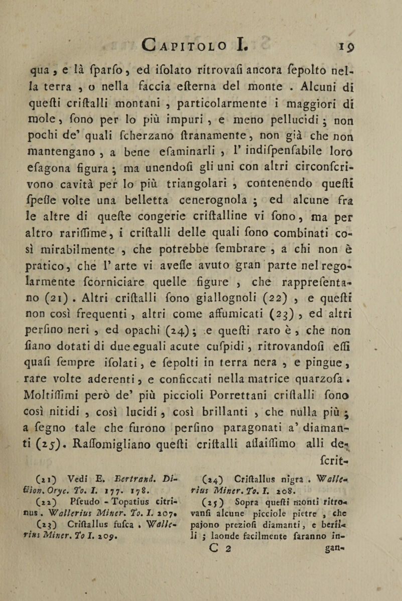 ip qua, e là fparfo, ed ifolato ritrovali ancora fepolto nel¬ la terra , o nella faccia efterna del monte . Alcuni di quelli criftalli montani , particolarmente i maggiori di mole, fono per Io più impuri, e meno pellucidi; non pochi de’ quali fcherzano ftranamente, non già che non mantengano , a bene efaminarii , 1* indifpenfabile loro efagona figura ; ma unendofi gli uni con altri circonfcri- vono cavità per lo più triangolari , contenendo quelli fpefie volte una belletta cenerognola ; ed alcune fra le altre di quelle congerie criltalline vi fono, ma per altro rariffime, i criftalli delle quali fono combinati co¬ sì mirabilmente , che potrebbe fembrare , a chi non è pratico, che l’arte vi avelie avuto gran parte nel rego¬ larmente fcorniciare quelle figure , che rapprefenta- no (21) . Altri criftalli fono giallognoli (22) , e quelli non così frequenti , altri come affumicati (23) , ed altri perfino neri , ed opachi (24) ; e quelli raro è , che non fiano dotati di due eguali acute cufpidi, ritrovandoli ellì quafi fempre ifolati, e fepolti in terra nera , e pingue, rare volte aderenti, e conficcati nella matrice quarzofa . Moltiffimi però de’ più piccioli Porrettani crilìalli fono così nitidi , così lucidi 5 così brillanti , che nulla più ; a fegno tale che furono perfino paragonati a’ diaman¬ ti (25). RalTomigliano quelli criltalli allailfimo alli de¬ ferì t- CzO Vedi E. Bertrand. Di- Eion.Oryc. To. 1. 177. 178. C22) Pfeudo - Topatius cftrl- nus. Wallerius Miner. Te. I. 207^ Criftallus fufea . Walle- riat Miner. To 1. 20$. (24) Criftallus nigra . rius Miner. To. I. 208. (25) Sopra quefti riionti ritro¬ vanti alcune pìcciole pietre , che pajono preziofi diamanti, e beril¬ li ; laonde facilmente faranno in- C 2 gan-