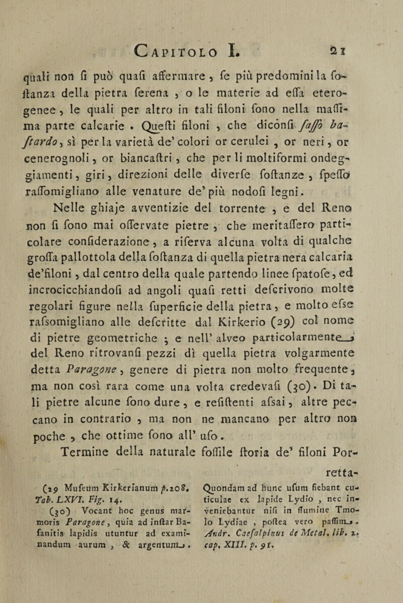 quali non fi può quali affermare 5 Te più predomini la fo- ltanza della pietra ferena 5 o le materie ad effa etero¬ genee , le quali per altro in tali filoni fono nella mada¬ ma parte calcarie . Quelli filoni , che dicónlh fajfo ba~ /tardo, sì perla varietà de’ colori or cerulei , or neri, or cenerognoli, or biancallri , che per li moltiformi ondeg¬ giamenti , giri 3 direzioni delle diverfe foltanze 5 fpefiò» raffomigliano alle venature de’più nodofi legni. Nelle ghiaje avventizie del torrente , e del Reno non fi fono mai offervate pietre , che meritaffero parti*» colare confiderazione, a riferva alcuna volta di qualche grolla pallottola della foftanza di quella pietra nera calcaria de’filoni 5 dal centro della quale partendo linee fpatofe, ed incrocicchiandofi ad angoli quafi retti defcrivono molte regolari figure nella fuperficie della pietra, e molto efse rafsomigliano alle defcritte dal Kirkerio (29) col nome di pietre geometriche ^ e nell5 alveo particolarmente—! del Reno ritrovanti pezzi dì quella pietra volgarmente detta Paragone , genere di pietra non molto frequente 3 ma non così rara come una volta credevafi (30) • Di ta¬ li pietre alcune fono dure 3 e refiftenti afsai 3 altre pec¬ cano in contrario 5 ma non ne mancano per altro non poche y che ottime fono all* ufo. Termine della naturale follile lloria de’ filoni Por- retta- (19 Mufeum Kirkerianum p.xoB, Quondam ad hunc ufum fiebant cu- Tab, LXVI. Fig. 14. ticulac ex lapide Lydio , nec in- (30) Vocant hoc genus mar- veniebantur nifi in fTlimine Tmo- nioris Paragone, quia adinftarBa- lo Lydiae , poftea vero pafiim_» » fanitis lapidis utuntur ad exami- Andr. Caefalpinus de Metal, lib. x» nandum aurum 3 6c argentimi.». cap. XIII. p. $t.