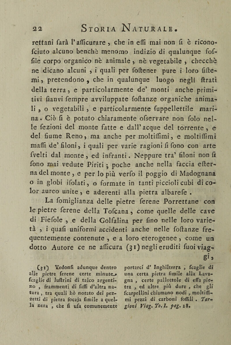 / \ 22 Storia Naturale. rettani farà l’afiicurare , che in efii mai non fi è ricono- fciuto alcuno benché menomo indizio di qualunque fof- file corpo organico nè animale , nè vegetabile , checché ne dicano alcuni , i quali per foftener pure i loro fifte- mi 5 pretendono, che in qualunque luogo negli Arati della terra 5 e particolarmente de’ monti anche primi¬ tivi fìanvi Tempre avviluppate foftanze organiche anima¬ li , o vegetabili , e particolarmente fuppellettile mari¬ na . Ciò fi è potuto chiaramente ofservare non folo nel¬ le fezioni del monte fatte e dall’acque del torrente, e del fiume Reno, ma anche per molti (fimi, e molti fiimi mafli de’filoni, i quali per varie ragioni fi fono con arte fvelti dal monte, ed infranti. Neppure tra’ filoni non fi fono mai vedute Piriti ; poche anche nella faccia efter- na del monte, e per lo più verfo il poggio di Madognana o in globi ifolati, o formate in tanti piccioli cubi di co¬ lor aureo unite , e aderenti alla pietra albarefe . La fomiglianza delle pietre ferene Porrettane con le pietre ferene della Tofcana , come quelle delle cave di Fiefole , e della Golfalina per fino nelle loro varie¬ tà , i quali uniformi accidenti anche nelle foftanze fre¬ quentemente contenute , e a loro eterogenee , come un dotto Autore ce ne afiìcura (31) negli eruditi Tuoi viag- _ ($1) Vedonfi adunque dentro portarci d’ Inghilterra , fcaglie di alle pietre ferene certe minute-* una certa pietra fimile alla Lava- fcaglie di luftrini di talco argenti- gna , certe pallottole di efla pie¬ no , frammenti di fafli d’altra na- tra , ed altre più dure , che gli tura , tra quali hò notato dei pez- lcarpellini chiamano nodi } moltifli- zetti dì pietra focaja fimile a quel- mi pezzi di carboni follili . 7Vr- la nera , che fi ufa comunemente gì'orti Vtag. To.I. pag, 18.