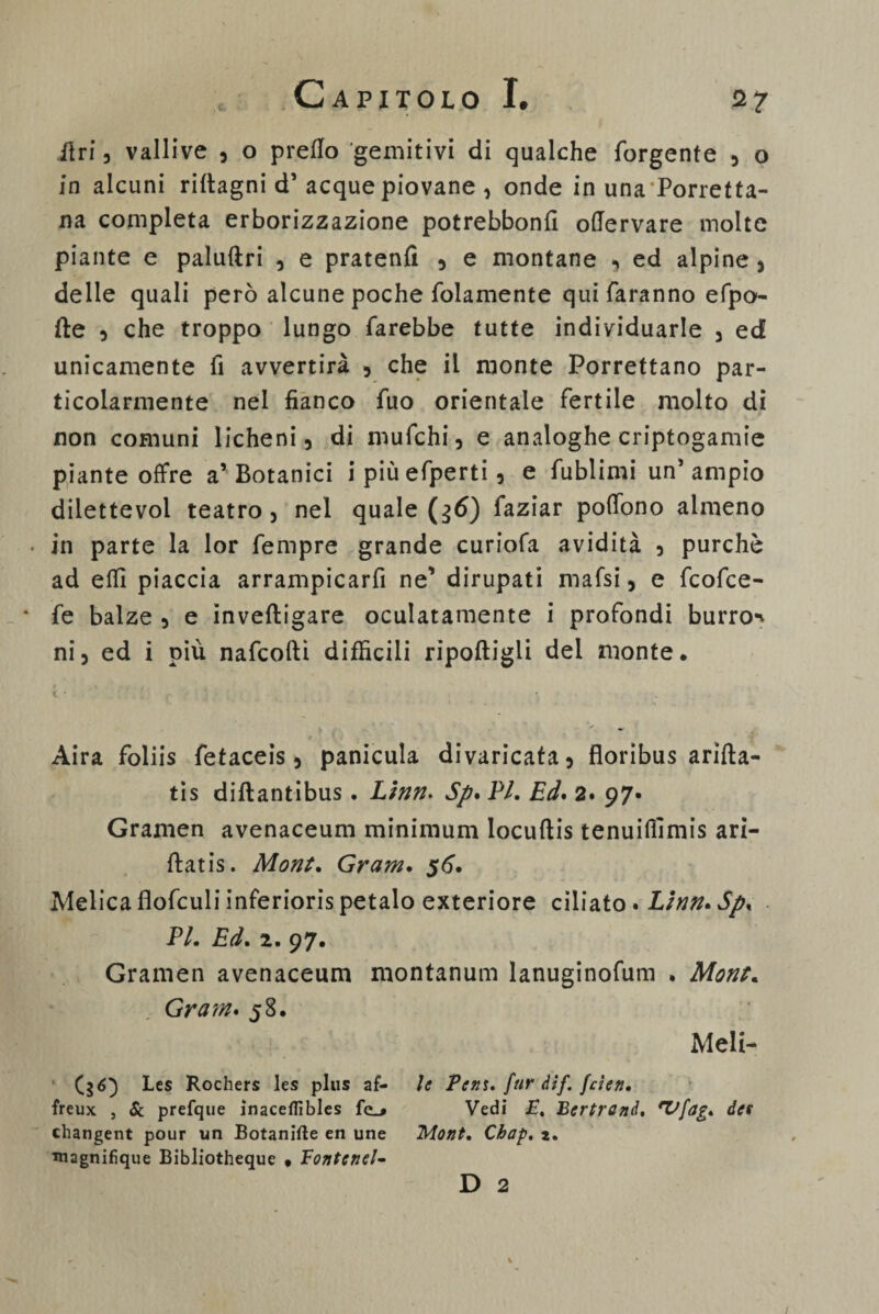 lì ri , vallive , o predo gemitivi di qualche forgente , o in alcuni ridagni d’ acque piovane , onde in una Porretta- na completa erborizzazione potrebbond odervare molte piante e paluftri , e pratenfì , e montane , ed alpine , delie quali però alcune poche (blamente qui faranno efpo- fte 3 che troppo lungo farebbe tutte individuarle 3 ed unicamente fi avvertirà , che il monte Porrettano par¬ ticolarmente nel fianco fuo orientale fertile molto di non comuni licheni, di mufchi, e analoghe criptogamie piante offre a’ Botanici i piùefperti, e fublimi un’ ampio diiettevol teatro, nel quale (36) faziar poffono almeno • in parte la lor fempre grande curiofa avidità , purché ad edì piaccia arrampicarfi ne’ dirupati mafsi, e fcofce- * fe balze , e inveftigare oculatamente i profondi burroi ni, ed i più nafcofti difficili ripoftigli del monte* Aira foliis fetaceis, panicula divaricata, floribus arifta- tis diftantibus . Linn. Sp* PI. Ed* 2* 97» Gramen avenaceum minimum locuftis tenuidìmis ari- ftatis. Mont. Gram. 56. Melica flofculi inferioris petalo exteriore ciliato • Lìnn.Sp, PI. Ed. 2. 97. Gramen avenaceum montanum lanuginofum • Mont. Gram* 58* Meli- (36) Les Rochers les plus af- freux , & prefque inaceflìbles fc_* changent pour un Botanifte en une magnifique Bibliotheque * Bontenel- le Peni, fur dif. fcìen. Vedi E. Bertrand. 'Vfdg. des Mont. Chap. *. D 2 /