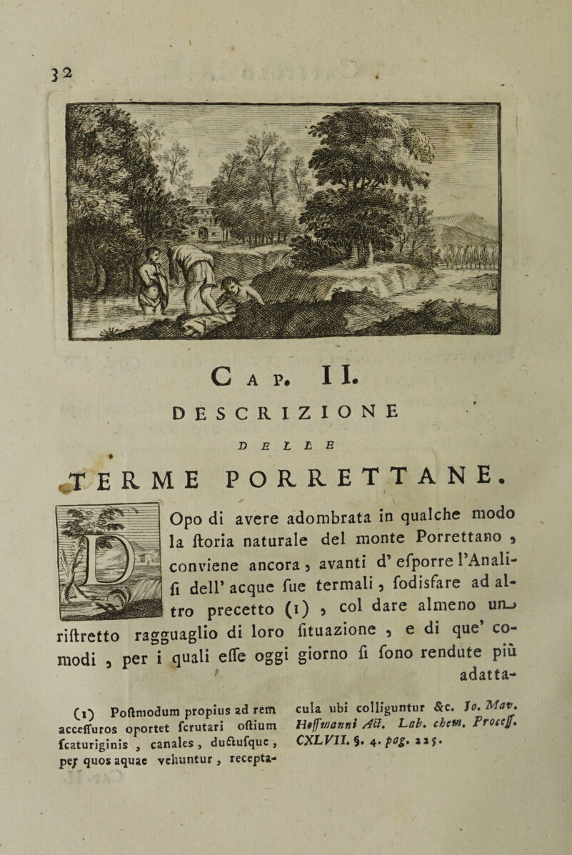 DESCRIZIONE delle „T E R M E PORRE T TANE. r ✓ i V Opo di avere adombrata in qualche modo la ftoria naturale del monte Porrettano 5 conviene ancora 3 avanti d efporre 1 Anali- fi dell’ acque Tue termali, fodisfare ad al¬ tro precetto (i) s col dare almeno un_> rlibretto ragguaglio di loro lituazione 5 e di que co¬ modi 5 per i quali effe oggi giorno fi fono rendute più > adatta¬ ti) Poftmodum propius ad rem acceffuros oportet fcrutari oftiutn fcaturiginis , canales , duftufque , pe/ quos aquac vehuntur , recepta- cula ubi colliguntur &c. Io, Mav, Hoffvjanni /4£i. Lob. chcw, ProccjJ CXLVI1, §. 4. fog, *15.