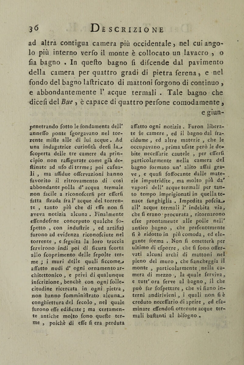 ad altra contigua camera più occidentale > nel cui ango¬ lo più interno verfo il monte è collocato un lavacro , o fia bagno . In quello bagno fi difcende dal pavimento della camera per quattro gradi di pietra ferena, e nel fondo del bagno lallricato di mattoni forgono di continuo 3 e abbondantemente 1' acque termali . Tale bagno che dicefi del Bue 3 è capace di quattro perfone comodamente , e giun- penetrando fotto le fondamenta dell' anneffo ponte fgorgavano nel tor¬ rente mille alle di lui acque . Ad una indagatrice curiofita deefi la_» {coperta delle tre camere da prin¬ cipio non raffigurate come già de- flinate ad ufo di terme ; poi cafua- li , ma affidue offervazioni hanno favorito il ritrovamento di così abbondante polla d* acqua termale non facile a riconofcerlì per efferfi fatta ftrada fra 1’acque del torren¬ te 3 tanto più che di effe non fi aveva notizia alcuna . Finalmente effendofene conceputo qualche fo- fpetto , con indullrie 3 ed artifizj furono ad evidenza riconofciute nel torrente , e feguita la loro traccia fervirono indi poi di ficura fcorta allo fcoprimento delle fepolte ter¬ me ; i muri delle quali ficcome-» affatto nudi d' ogni ornamento ar¬ chitettonico 3 e privi di qualunque infcrizione j benché con ogni folle- citudine ricercata in ogni pietra 3 non hanno fomminiftrato alcuna_» conghiettura del fecolo 3 nel quale furono effe edificate ; ma certamen¬ te antiche molto fono quelle ter- Jne 3 poiché di effe fi era perduta affatto ogni notizia . Furon libera¬ te le camere 3 ed il bagno dal fra- cidurne , ed altre materie , che le occupavano , prima ufate però le de¬ bite necefl'arie cautele , per efferfi. particolarmente nella camera del bagno formato un* alito affai gra¬ ve , e quali foffocante dalle mate¬ rie imputridite 3 ma molto più da* vapori dell’ acque termali per tan¬ to tempo imprigionati in quella te¬ nace fanghiglia . Impedita pofcia^ all* acque termali 1* indebita via, che fi erano' procurata 3 ritornarono efse prontamente alle polle nell* antico bagno , che prefentemente fi è ridotto in più comoda 3 ed ele¬ gante forma . Non fi ometterà per ultimo di efporre, che fi fono offer- vati alcuni archi di mattoni nel pieno del muro , che fiancheggia il monte 3 particolarmente , nella ca¬ mera di mezzo-, la quale ferviva, e tutt’ ora ferve al bagno 3 il che può far fofpettare 3 che vi fiano in¬ terni andirivieni 3 i quali non fi è creduto neceffario di aprire 3 ed efa- minare effendofi ottenute acque ter¬ mali ballanti al bifogno ,