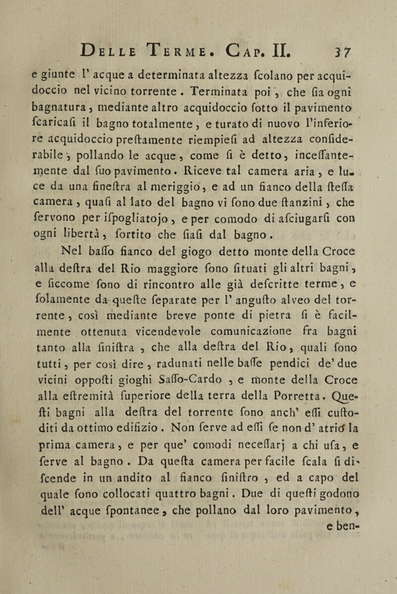 e giunte 1’ acque a determinata altezza fcolano per acqui¬ doccio nel vicino torrente . Terminata poi , che (la ogni bagnatura, mediante altro acquidoccio fotto il pavimento (caricali il bagno totalmente , e turato di nuovo l’inferio¬ re acquidoccio prettamente riempie!! ad altezza confide- rabile-, pollando le acque, come fi è detto, incettante- niente dai fuo pavimento. Riceve tal camera aria, e lu¬ ce da una fineftra ai meriggio , e ad un fianco della (letta camera , quafi al lato del bagno vi fono due ttanzini, che fervono per ifpogliatojo , e per comodo di afciugarfi con ogni libertà , fortito che fiafi dal bagno . Nel batto fianco del giogo detto monte della Croce alla deftra del Rio maggiore fono fituati gli altri bagni, e ficcome fono di rincontro alle già defcritte terme , e fidamente da quelle feparate per 1’ angutto alveo del tor¬ rente , così mediante breve ponte di pietra fi è facil¬ mente ottenuta vicendevole comunicazione fra bagni tanto alla finiftra , che alla deftra del Rio, quali fono tutti, per così dire , radunati nelle batte pendici de’ due vicini oppofti gioghi Satto-Gardo , e monte della Croce alla eftremità fuperiore della terra della Porretta. Que¬ lli bagni alia delira del torrente fono aneli’ etti cufto- diti da ottimo edilizio . Non ferve ad etti fe non d’ atricf la prima camera, e per que’ comodi necettarj a chi ufa, e ferve al bagno. Da quella camera per facile fcala fi di> feende in un andito al fianco finiftro , ed a capo del quale fono collocati quattro bagni. Due di quelli godono dell’ acque fpontanee, che pollano dal loro pavimento, e ben-