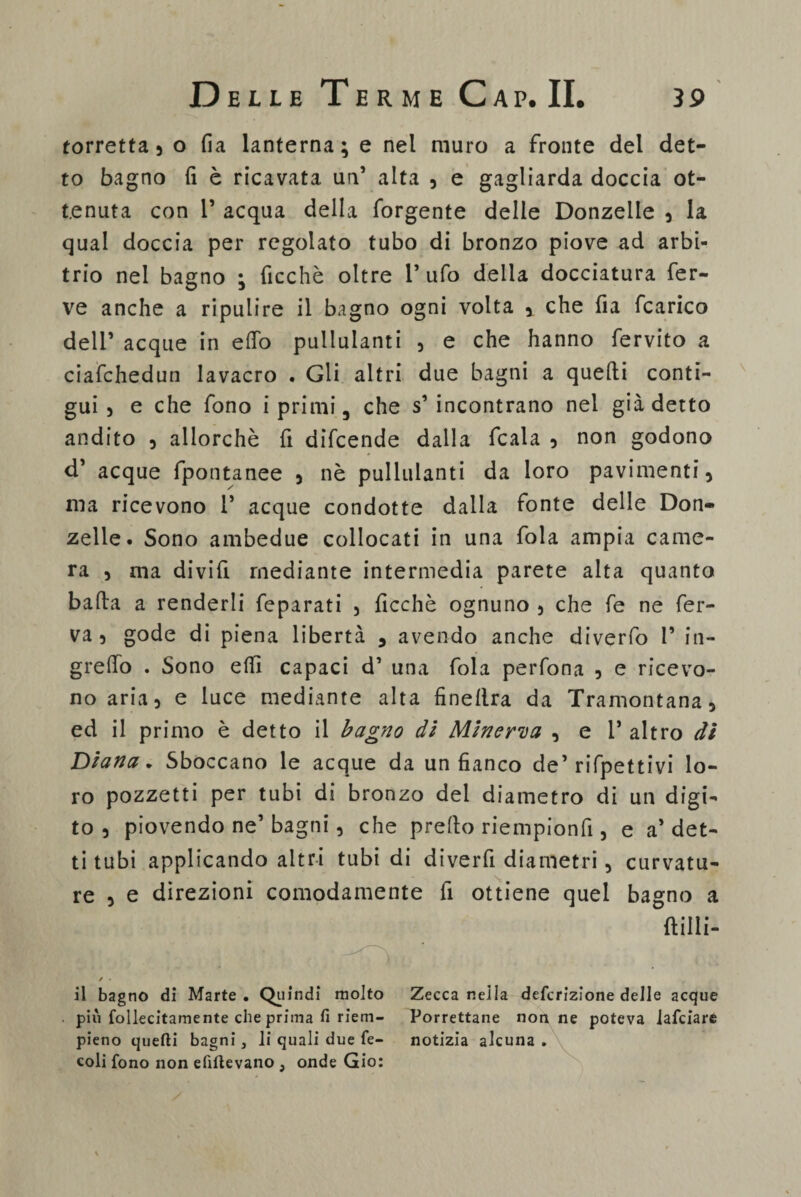 torretta , o fia lanterna; e nel muro a fronte del det¬ to bagno fi è ricavata un’ alta , e gagliarda doccia ot¬ tenuta con P acqua della forgente delle Donzelle , la qual doccia per regolato tubo di bronzo piove ad arbi¬ trio nel bagno ; ficchè oltre P ufo della docciatura fer¬ ve anche a ripulire il bagno ogni volta ,. che fia fcarico dell’ acque in elfo pullulanti , e che hanno fervito a ciafchedun lavacro . Gli altri due bagni a quelli conti¬ gui , e che fono i primi 5 che s’ incontrano nel già detto andito , allorché fi difcende dalla fcala , non godono d’ acque fpontanee , nè pullulanti da loro pavimenti, ma ricevono P acque condotte dalla fonte delle Don¬ zelle. Sono ambedue collocati in una fola ampia came¬ ra , ma divifi mediante intermedia parete alta quanto balla a renderli feparati , ficchè ognuno , che fe ne fer¬ va , gode di piena libertà , avendo anche diverfo P in- grelTo . Sono elfi capaci d’ una fola perfona , e ricevo¬ no aria, e luce mediante alta finellra da Tramontana, ed il primo è detto il bagno di Minerva , e P altro di Diana, Sboccano le acque da un fianco de’rifpettivi lo¬ ro pozzetti per tubi di bronzo del diametro di un digi¬ to , piovendo ne’ bagni, che prello riempionfi, e a’ det¬ ti tubi applicando altri tubi di diverfi diametri, curvatu¬ re , e direzioni comodamente fi ottiene quel bagno a (lilli- Zecca nella defcrizione delle acque Porrettane non ne poteva iafciare notizia alcuna . il bagno di Marte . Quindi molto più follecitamente che prima fi riem- pieno quefti bagni, li quali due fé- coli fono non efiflevano , onde Gio: