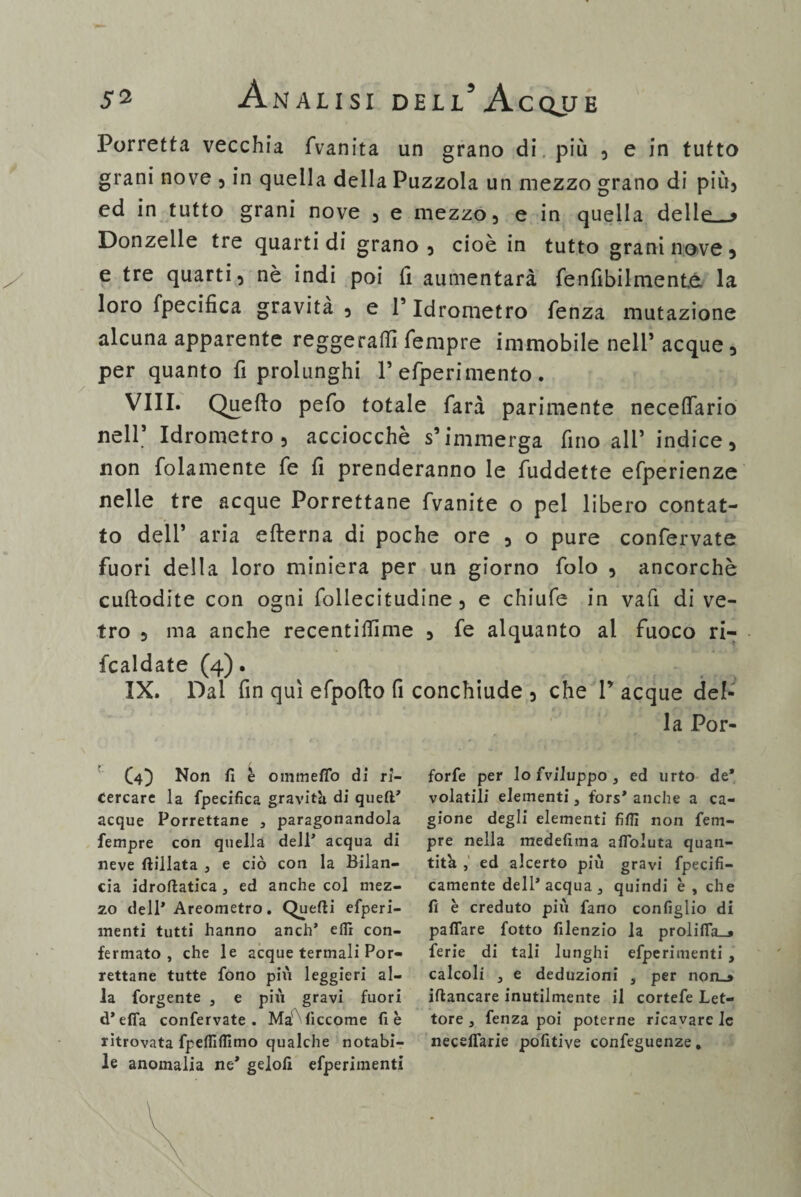 Porretta vecchia (Vanita un grano di. più , e in tutto grani nove , in quella della Puzzola un mezzo grano di più) ed in tutto grani nove 5 e mezzo 5 e in quella delle_9 Donzelle tre quarti di grano 3 cioè in tutto grani nove 5 e tre quarti) nè indi poi 11 aumentarà fenfibilmente la loro fpecifica gravità, e l’Idrometro Lenza mutazione alcuna apparente reggerai!! Tempre immobile nell’ acque, per quanto fi prolunghi 1’ efperimento . Vili. Quello pefo totale Tara parimente neceflario nell’ Idrometro, acciocché s’immerga fino all’ indice, non folamente Te fi prenderanno le Tuddette eTperienze nelle tre acque Porrettane Tvanite o pel libero contat¬ to dell* aria efterna di poche ore , o pure conTervate Tuori della loro miniera per un giorno Tolo , ancorché cuftodite con ogni Tollecitudine , e chiufe in vafi di ve¬ tro , ma anche recentiifime , Te alquanto al fuoco ri¬ baldate (4). IX. Dal fin qui efpofto fi conchiude , che P acque del¬ la Por- C4} Non fi è ommefio di ri¬ cercare la fpecifica graviti di queft’ acque Porrettane , paragonandola tempre con quella dell’ acqua di neve ftillata , e ciò con la Bilan¬ cia idroftatica , ed anche col mez¬ zo dell* Areometro. Quefti efperi- menti tutti hanno anch’ elfi con¬ fermato , che le acque termali Por¬ rettane tutte fono più leggieri al¬ la forgente 3 e più gravi fuori d* efia confervate . Ma^liccome fi è ritrovata fpefiìflimo qualche notabi¬ le anomalia ne* gelofi efperimenti forfè per lo fvlluppo 3 ed urto de* volatili elementi, fors* anche a ca¬ gione degli elementi fiflì non tem¬ pre nella medefima afloluta quan¬ tità , ed alcerto più gravi fpecifi- camente dell* acqua 3 quindi è , che fi è creduto più fano configlio di pattare fotto filenzio la prolitta_» ferie di tali lunghi efperimenti , calcoli 3 e deduzioni 3 per non_> iftancare inutilmente il cortefe Let¬ tore 3 fenza poi poterne ricavare le neceffarie pofitive confeguenze.