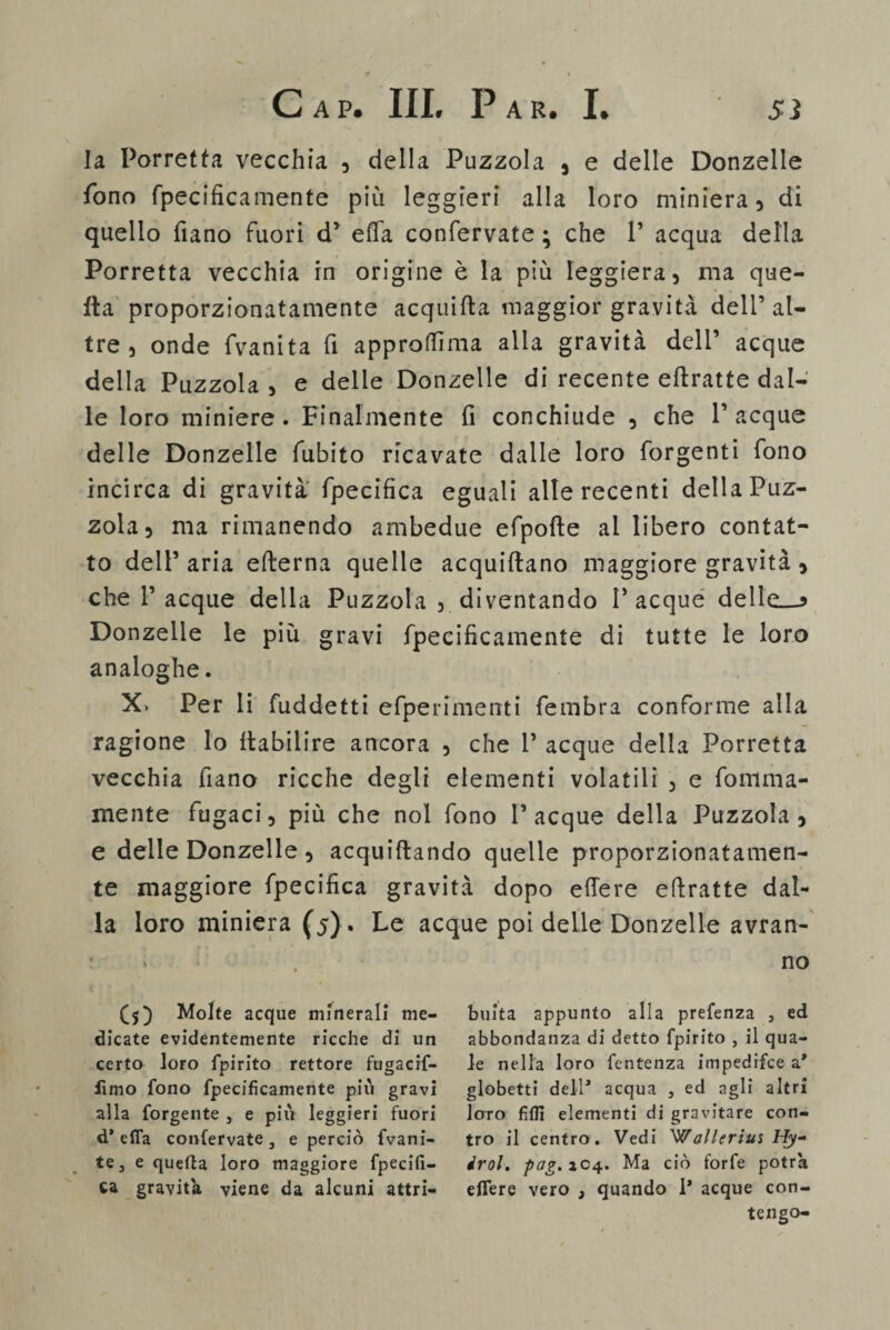 la. Porretta vecchia , della Puzzola , e delle Donzelle fono fpecificamente più leggieri alla loro miniera, di quello fiano fuori d’ effa confervate ; che T acqua della Porretta vecchia in origine è la più leggiera, ma que¬ lla proporzionatamente acquida maggior gravità dell’al¬ tre , onde fvanita fi approtfìma alla gravità dell’ acque della Puzzola , e delle Donzelle di recente edratte dal¬ le loro miniere. Finalmente fi conchiude , che Tacque delle Donzelle fubito ricavate dalle loro forgenti fono incirca di gravità fpecifica eguali alle recenti della Puz¬ zola, ma rimanendo ambedue efpode al libero contat¬ to dell5 aria edema quelle acquiftano maggiore gravità , che Tacque della Puzzola , diventando Tacque delle—* Donzelle le più gravi fpecificamente di tutte le loro analoghe. X» Per li fuddetti efpe rime irti fembra conforme alla ragione lo flabiiire ancora , che T acque della Porretta vecchia fiano ricche degli elementi volatili , e fonima- mente fugaci, più che noi fono Tacque della Puzzola, e delle Donzelle, acquidando quelle proporzionatamen¬ te maggiore fpecifica gravità dopo edere edratte dal¬ la loro miniera (5). Le acque poi delle Donzelle avran¬ no (5) Molte acque minerali me¬ dicate evidentemente ricche di un certo loro fpirito rettore fugacif- lìmo fono fpecificamente più gravi alla forgente , e più leggieri fuori d’e fifa confervate, e perciò fvani- te, e quella loro maggiore fpecifi¬ ca gravita viene da alcuni attri¬ buita appunto alla prefenza s ed abbondanza di detto fpirito , il qua¬ le nella loro fentenza impedifce a* globetti dell* acqua , ed agli altri loro fidi elementi di gravitare con¬ tro il centro. Vedi Wallerius Hy- irol. pag.zC4. Ma ciò forfè potrà efiere vero 3 quando 1* acque con¬ tengo-