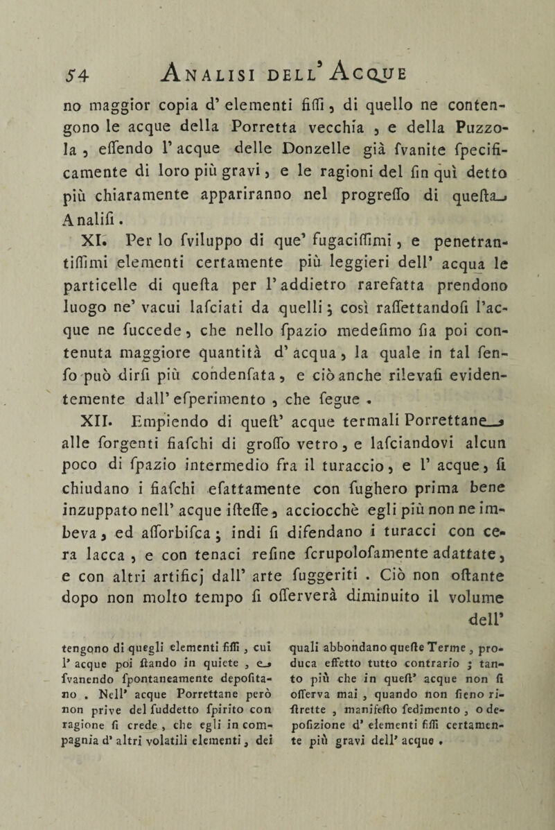 no maggior copia d’elementi fi (fi , di quello ne conten¬ gono le acque della Porretta vecchia , e della Puzzo¬ la , eftendo 1’ acque delle Donzelle già fvanite fpecifi- camente di loro più gravi , e le ragionidei fin qui detto più chiaramente appariranno nel progreflo di quella-* Analifì. XI. Per lo (viluppo di que’ fugacifiìmi, e penetran- tifiimi elementi certamente più leggieri dell* acqua le particelle di quella per T addietro rarefatta prendono luogo ne’ vacui lafciati da quelli, così raflettandofi Tac¬ que ne fuccede, che nello fpazio medefimo fia poi con¬ tenuta maggiore quantità d’ acqua , la quale in tal fen- fo può dirli più condenfata, e ciò anche rilevali eviden¬ temente dall’efperimento , che fegue . XII. Empiendo di quell’ acque termali Porrettane—9 alle forgenti fiafchi di grotto vetro, e lafciandovi alcun poco di fpazio intermedio fra il turaccio, e T acque, fi chiudano i fiafchi «fattamente con fugherò prima bene inzuppato nell’acque ifteffe, acciocché egli più non ne im¬ beva , ed attorbifca ; indi fi difendano i turacci con ce¬ ra lacca, e con tenaci refine fcrupolofamente adattate, e con altri artifici dall’ arte fuggenti . Ciò non ottante dopo non molto tempo fi otterverà diminuito il volume dell’ tengono di quegli elementi filli , cui quali abbondano quelle Terme, pro- 1* acque poi fìando in quiete , e_» duca effetto tutto contrario ; tan- fvanendo fpontaneatnente depofita- to più che in quell* acque non fi no . Nell* acque Porrettane però oflerva mai , quando non fieno ri¬ non prive del fuddetto fpirito con flrette , manifefto fedimento , ode- ragione fi crede , che egli in com- pofizione d’ elementi filli certamen- pagnia d* altri volatili elementi, dei te più gravi dell* acque .