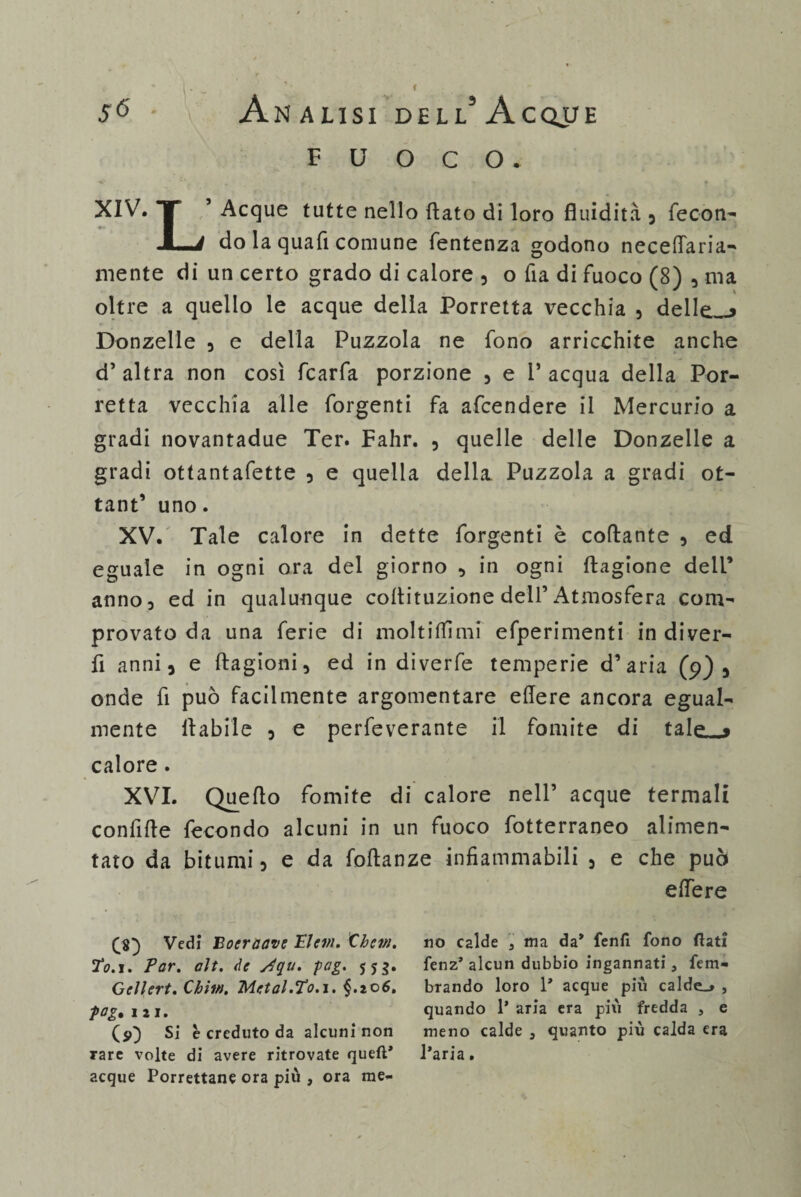 fuoco. XIV. T 5 Acque tutte nello (lato di loro fluidità 3 fecon- JLi do la qua fi comune fentenza godono necedaria- mente di un certo grado di calore , o fia di fuoco (8) , ma oltre a quello le acque della Porretta vecchia , delle_> Donzelle 3 e della Puzzola ne fono arricchite anche d’ altra non così fcarfa porzione 3 e 1’ acqua della Por- retta vecchia alle forgenti fa afcendere il Mercurio a gradi novantadue Ter. Fahr. , quelle delle Donzelle a gradi ottantafette 5 e quella della Puzzola a gradi ot- tant’ uno. XV. Tale calore in dette forgenti è collante 3 ed eguale in ogni ora del giorno , in ogni ftagione dell’ anno, ed in qualunque cotìituzione dell’Atmosfera com¬ provato da una ferie di molti (lì mi efperimenti in diver¬ tì anni 3 e ftagioni, ed in diverfe temperie d’aria (9) s onde fi può facilmente argomentare edere ancora egual¬ mente fiabile 5 e perfeverante il fomite di tale_j calore . XVI. Quello fomite di calore nell’ acque termali confifle fecondo alcuni in un fuoco fotterraneo alimen¬ tato da bitumi 5 e da foftanze infiammabili 5 e che può edere £8) Vedi Bocraave Elevi. Chem. TV.i. Far. alt. de stgu. fag. $5$. Gellert. Chh». Metal.To.i. §.zo6. fog% 111. (9) Si è creduto da alcuni non rare volte di avere ritrovate quell* acque Porrettane ora più , ora me¬ no calde , ma da* fenfi fono flati fenz* alcun dubbio ingannati, fem- brando loro 1* acque più caldea , quando 1* aria era più fredda , e meno calde 3 quanto più calda era l’aria.