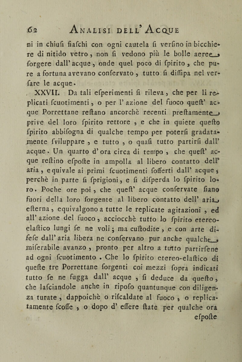 ni in chiufi fiafchi con ogni cautela fi verfino in bicchie¬ re di nitido vetro , non fi vedono più le bolle aeree—* forgere dall’acque, onde quel poco di fpirito , che pu¬ re a fortuna avevano confervato , tutto fi diffipa nei ver- fare le acque. XXVII. Da tali efperimenti fi rileva, che per li re.- plicati fcuotimenti, o per l’azione del fuoco quell’ ac¬ que Porrettane redano ancorché recenti predamene « prive del loro fpirito rettore , e che in quiete quello fpirito abbifogna di qualche tempo per poterfi gradata- mente fviluppare , e tutto , o quafi tutto partirli dall’ acque. Un quarto d’ora circa di tempo , che quell1 ac¬ que redinò efpolle in ampolla al libero contatto delP aria, equivale ai primi fcuotimenti fofferti dall’ acque, perchè in parte fi fprigioni, e fi difperda lo fpirito lo¬ ro. Poche ore poi, che qued’ acque confervate fiano fuori della loro forgente al libero contatto deli’ ariani edema, equivalgono a tutte le replicate agitazioni , ed all azione del fuoco , acciocché tutto lo fpirito etereo- eladico lungi fe ne voli ; ma cudodite , e con arte di- fefe dall’ aria libera ne confervano pur anche qualche « miferabile avanzo , pronto per altro a tutto partirfene ad ogni fcuotimento . Che lo fpirito etereo-eladico di quede tre Porrettane forgenti coi mezzi fopra indicati tutto fe ne fugga dall’ acque , fi deduce da quedo, che lafciandole anche in ripofo quantunque con diligen¬ za turate , dappoiché o rifcaldate al fuoco , o replica¬ tamele fcoffe , o dopo d’ edere date per qualche ora efpode