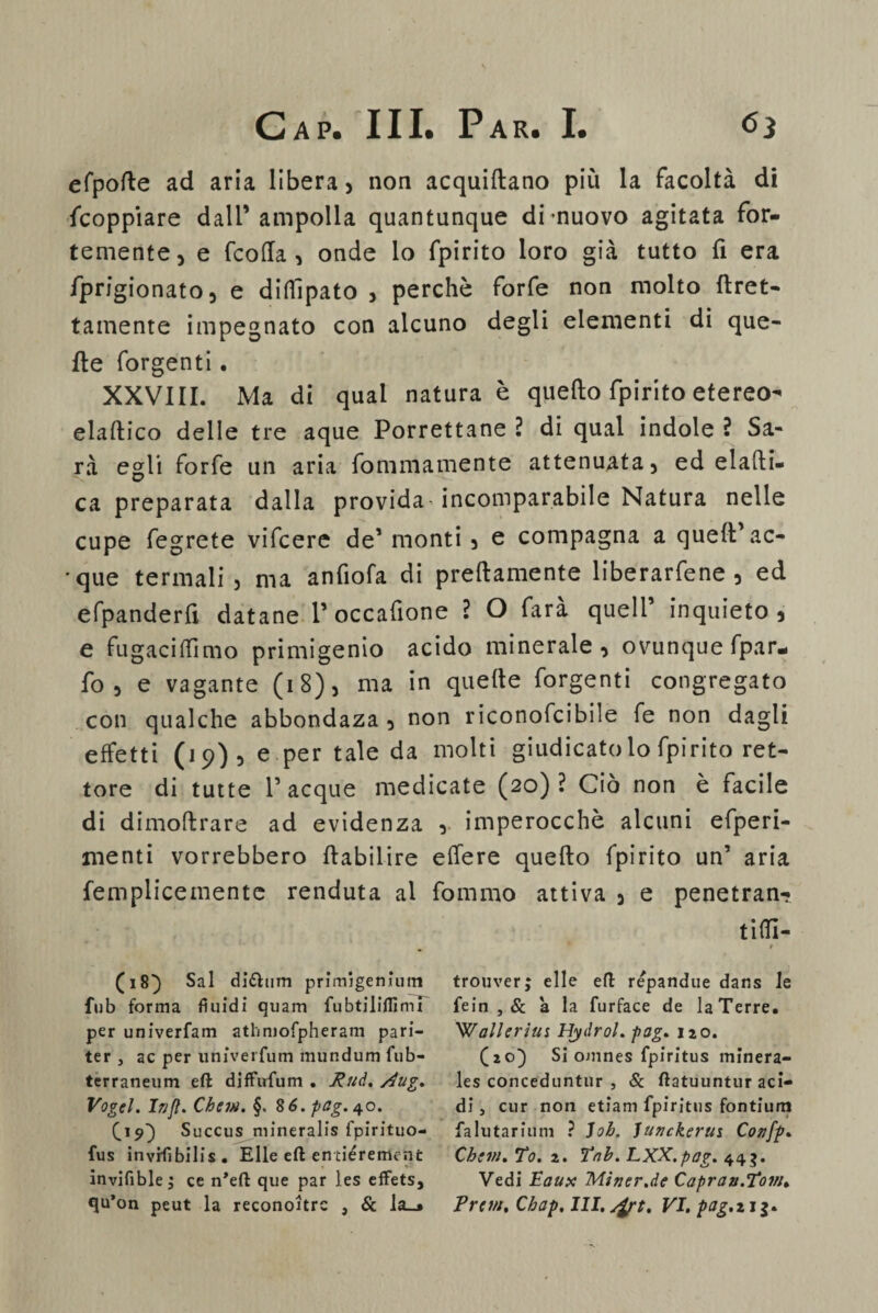 efpofte ad aria libera , non acquiftano più la facoltà di fcoppiare dall’ampolla quantunque di-nuovo agitata for¬ temente, e fcofla , onde lo fpirito loro già tutto fi era fprigionato, e diflìpato , perchè forfè non molto {gret¬ tamente impegnato con alcuno degli elementi di que¬ lle forgenti. XXVIII. Ma di qual natura è quello fpirito etereo- elaltico delle tre aque Porrettane ? di qual indole ? Sa¬ rà egli forfè un aria fommamente attenuata, ed elaffci- ca preparata dalla provida-incomparabile Natura nelle cupe fegrete vifcere de1 monti , e compagna a quell' ac¬ que termali, ma anfiofa di prellamente liberacene , ed efpanderfi datane 1’ occafione ? O farà quell’ inquieto, e fugaci (Timo primigenio acido minerale, ovunque fpar- fo , e vagante (18), ma in quelle forgenti congregato con qualche abbondaza , non riconofcibile fe non dagli effetti (19) , e per tale da molti giudicatolo fpirito ret¬ tore di tutte 1’acque medicate (20)? Ciò non è facile di dimoflrare ad evidenza , imperocché alcuni efperi- menti vorrebbero flabilire elfere quello fpirito un’ aria femplicemente renduta al fommo attiva , e penetran¬ ti ITI- * » (18) Sai diéhim primigenium fub forma fluidi quarti fubtiliflznu per univerfam athmofpheram pari- ter , ac per univerfum mundum iub- terraneum eft diffufum . Rud. Aug. Vogel. In fi. Chem. §.8 6. pag.^o. £19} Succus mineralis fpirituo- fus invrflbilis. Elle eft en tiéremcnfc invifible ; ce n’eft que par les effets, qu’on peut la reconoltrc , & la_» trouver; elle eft repandue dans le fein , & à la furface de la Terre. W all eri u s Hydrol. pag. 120. (20) Si ojnnes fpiritus minera- les conceduntur , & ftatuuntur aci¬ di 3 cur non etiam fpiritus fontium falutarium ? Joh. lunckerui Confp. Chini. To. 2. tnh. LXX.pog. 44$. Vedi Eaux Miner.de Capran.Tow. Prem. Chap, III. /fyt. VI. pag.ni-