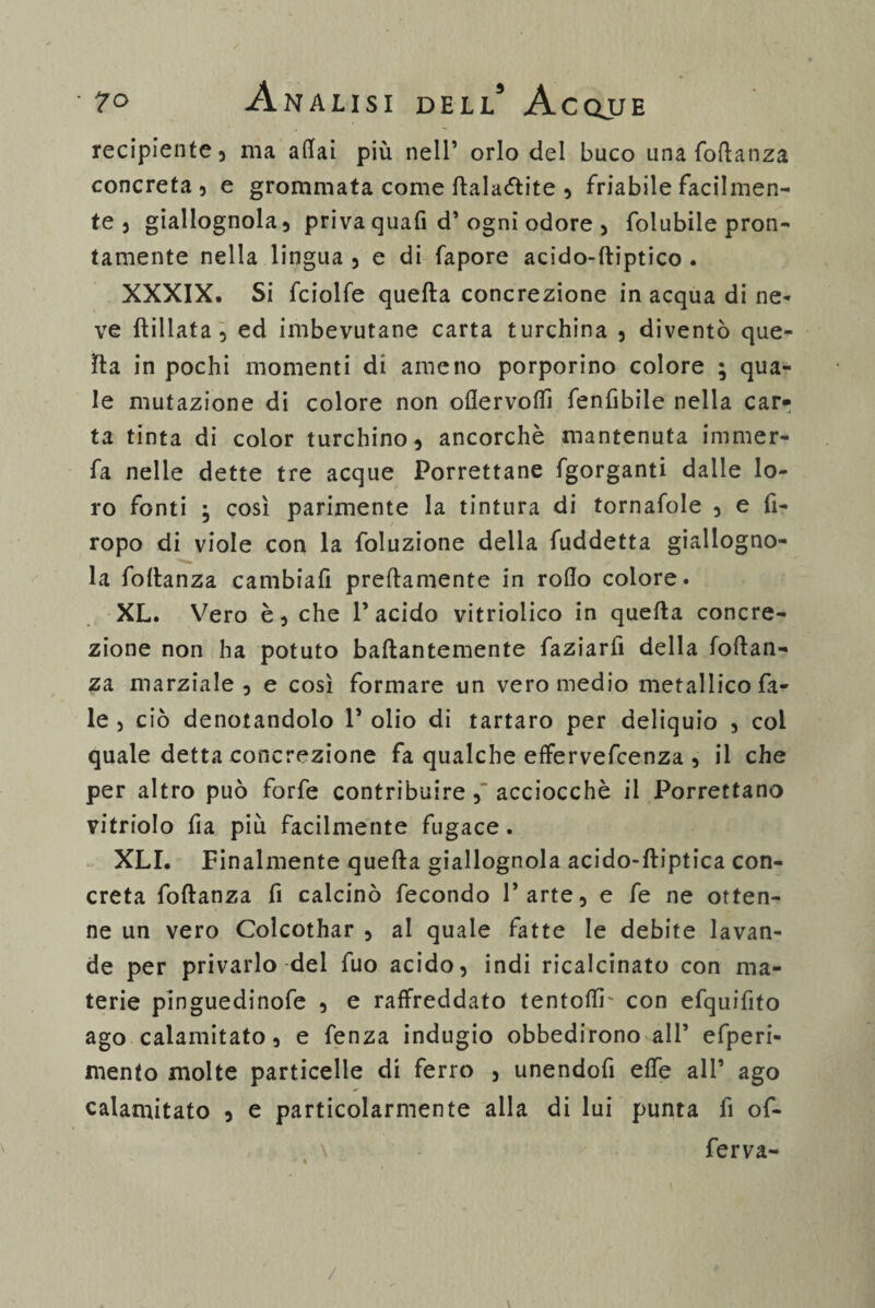 7° Anausidell’ Acqjje recipiente5 ma adai più nell’ orlo del buco una follanza concreta , e grommata come flalaòlite , friabile facilmen¬ te 5 giallognola} privaquafi d’ ogni odore , folubile pron¬ tamente nella lingua 5 e di fapore acido-ftiptico . XXXIX. Si fciolfe quella concrezione in acqua di ne¬ ve lìillata 5 ed imbevutane carta turchina 5 diventò que¬ lla in pochi momenti di ameno porporino colore ; qua¬ le mutazione di colore non odervofiì fenfibile nella car¬ ta tinta di color turchino, ancorché mantenuta immer¬ ga nelle dette tre acque Porrettane fgorganti dalle lo¬ ro fonti • così parimente la tintura di tornafole 3 e fi- ropo di viole con la foluzione della fuddetta giallogno¬ la follanza cambiafi prettamente in rodo colore. XL. Vero è, che l’acido vitriolico in quella concre¬ zione non ha potuto ballantemente faziarfi della follan¬ za marziale, e così formare un vero medio metallico Ta¬ le } ciò denotandolo 1* olio di tartaro per deliquio , col quale detta concrezione fa qualche effervefcenza , il che per altro può forfè contribuire 5” acciocché il Porrettano vitriolo da più facilmente fugace. XLI. Finalmente quella giallognola acido-lliptica con¬ creta follanza fi calcinò fecondo l’arte, e fe ne otten¬ ne un vero Colcothar , ai quale fatte le debite lavan¬ de per privarlo del fuo acido, indi ricalcinato con ma¬ terie pinguedinofe , e raffreddato tentodr con efquifito ago calamitato, e fenza indugio obbedirono all’ efperi- mento molte particelle di ferro , unendofi elfe all’ ago calamitato , e particolarmente alla di lui punta fi of- \ : ferva- /